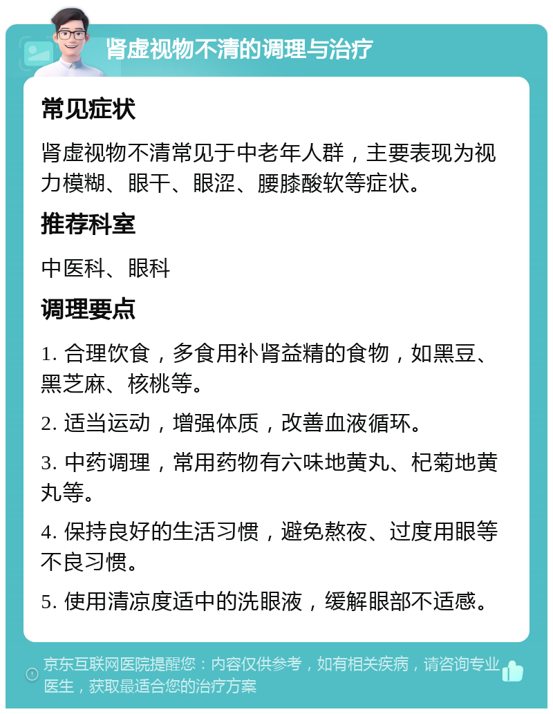 肾虚视物不清的调理与治疗 常见症状 肾虚视物不清常见于中老年人群，主要表现为视力模糊、眼干、眼涩、腰膝酸软等症状。 推荐科室 中医科、眼科 调理要点 1. 合理饮食，多食用补肾益精的食物，如黑豆、黑芝麻、核桃等。 2. 适当运动，增强体质，改善血液循环。 3. 中药调理，常用药物有六味地黄丸、杞菊地黄丸等。 4. 保持良好的生活习惯，避免熬夜、过度用眼等不良习惯。 5. 使用清凉度适中的洗眼液，缓解眼部不适感。