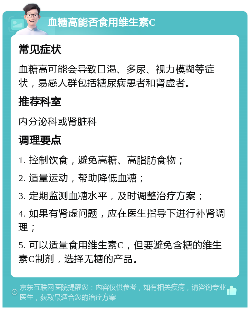 血糖高能否食用维生素C 常见症状 血糖高可能会导致口渴、多尿、视力模糊等症状，易感人群包括糖尿病患者和肾虚者。 推荐科室 内分泌科或肾脏科 调理要点 1. 控制饮食，避免高糖、高脂肪食物； 2. 适量运动，帮助降低血糖； 3. 定期监测血糖水平，及时调整治疗方案； 4. 如果有肾虚问题，应在医生指导下进行补肾调理； 5. 可以适量食用维生素C，但要避免含糖的维生素C制剂，选择无糖的产品。