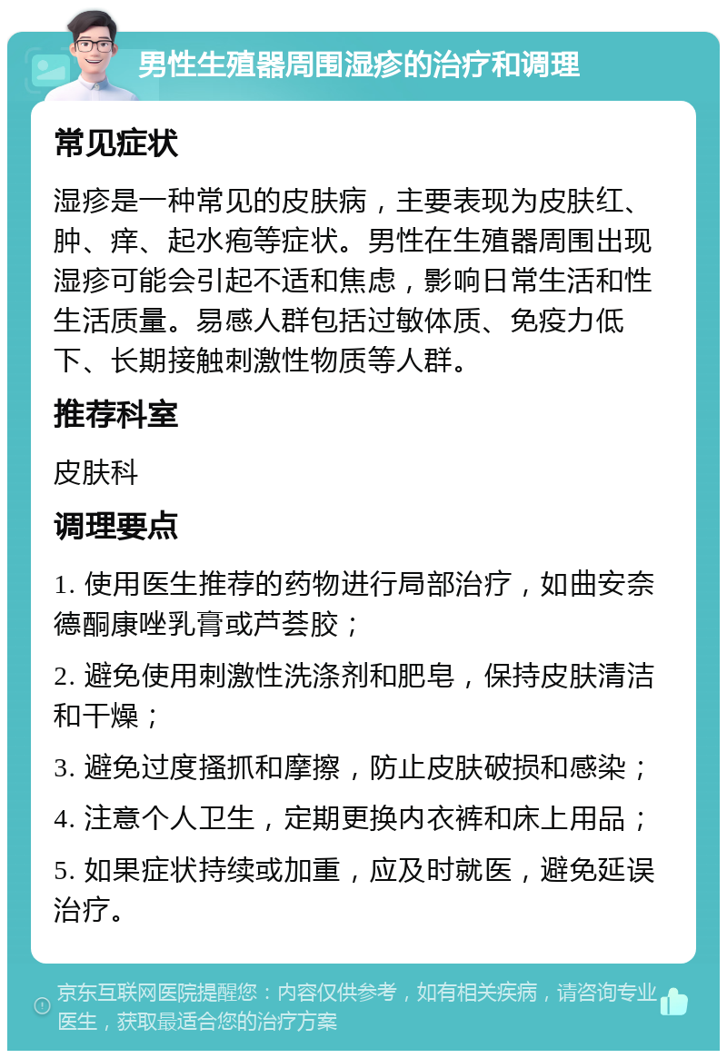 男性生殖器周围湿疹的治疗和调理 常见症状 湿疹是一种常见的皮肤病，主要表现为皮肤红、肿、痒、起水疱等症状。男性在生殖器周围出现湿疹可能会引起不适和焦虑，影响日常生活和性生活质量。易感人群包括过敏体质、免疫力低下、长期接触刺激性物质等人群。 推荐科室 皮肤科 调理要点 1. 使用医生推荐的药物进行局部治疗，如曲安奈德酮康唑乳膏或芦荟胶； 2. 避免使用刺激性洗涤剂和肥皂，保持皮肤清洁和干燥； 3. 避免过度搔抓和摩擦，防止皮肤破损和感染； 4. 注意个人卫生，定期更换内衣裤和床上用品； 5. 如果症状持续或加重，应及时就医，避免延误治疗。