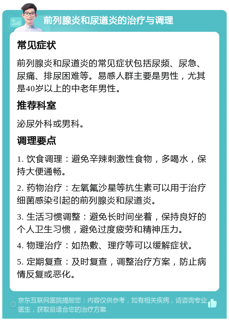 前列腺炎和尿道炎的治疗与调理 常见症状 前列腺炎和尿道炎的常见症状包括尿频、尿急、尿痛、排尿困难等。易感人群主要是男性，尤其是40岁以上的中老年男性。 推荐科室 泌尿外科或男科。 调理要点 1. 饮食调理：避免辛辣刺激性食物，多喝水，保持大便通畅。 2. 药物治疗：左氧氟沙星等抗生素可以用于治疗细菌感染引起的前列腺炎和尿道炎。 3. 生活习惯调整：避免长时间坐着，保持良好的个人卫生习惯，避免过度疲劳和精神压力。 4. 物理治疗：如热敷、理疗等可以缓解症状。 5. 定期复查：及时复查，调整治疗方案，防止病情反复或恶化。