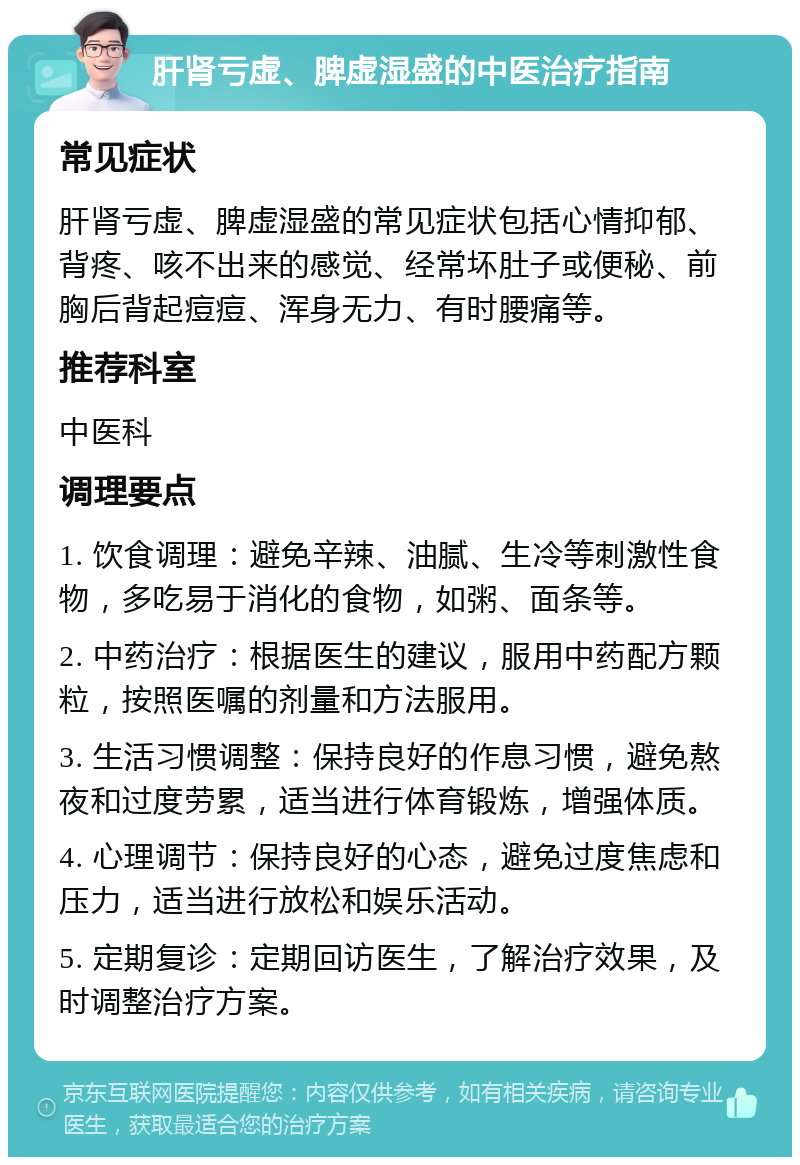 肝肾亏虚、脾虚湿盛的中医治疗指南 常见症状 肝肾亏虚、脾虚湿盛的常见症状包括心情抑郁、背疼、咳不出来的感觉、经常坏肚子或便秘、前胸后背起痘痘、浑身无力、有时腰痛等。 推荐科室 中医科 调理要点 1. 饮食调理：避免辛辣、油腻、生冷等刺激性食物，多吃易于消化的食物，如粥、面条等。 2. 中药治疗：根据医生的建议，服用中药配方颗粒，按照医嘱的剂量和方法服用。 3. 生活习惯调整：保持良好的作息习惯，避免熬夜和过度劳累，适当进行体育锻炼，增强体质。 4. 心理调节：保持良好的心态，避免过度焦虑和压力，适当进行放松和娱乐活动。 5. 定期复诊：定期回访医生，了解治疗效果，及时调整治疗方案。