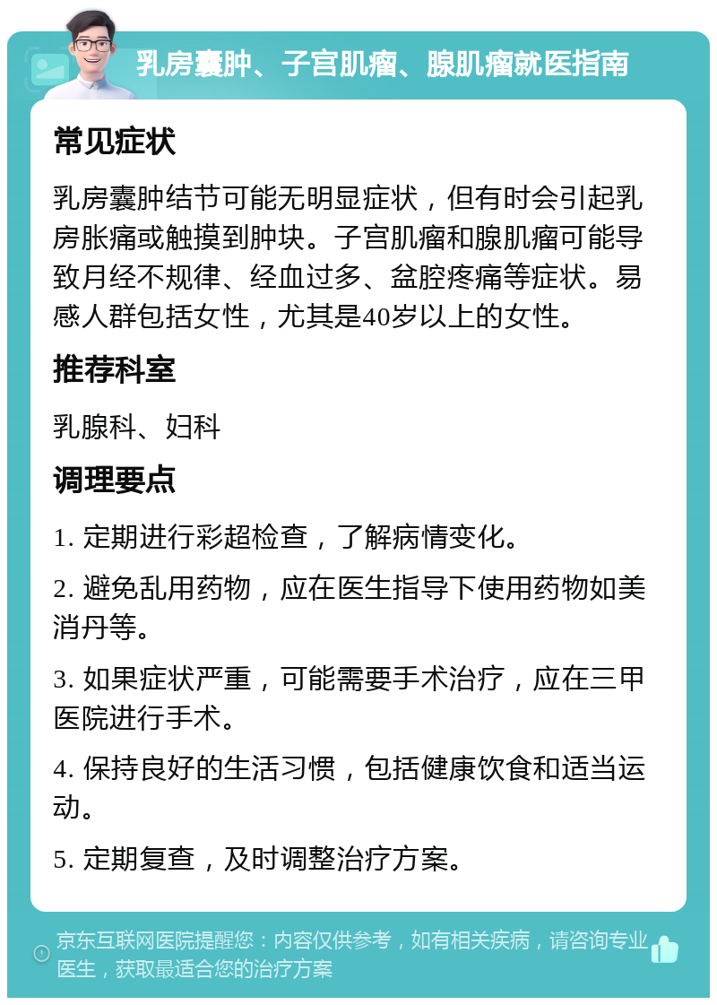 乳房囊肿、子宫肌瘤、腺肌瘤就医指南 常见症状 乳房囊肿结节可能无明显症状，但有时会引起乳房胀痛或触摸到肿块。子宫肌瘤和腺肌瘤可能导致月经不规律、经血过多、盆腔疼痛等症状。易感人群包括女性，尤其是40岁以上的女性。 推荐科室 乳腺科、妇科 调理要点 1. 定期进行彩超检查，了解病情变化。 2. 避免乱用药物，应在医生指导下使用药物如美消丹等。 3. 如果症状严重，可能需要手术治疗，应在三甲医院进行手术。 4. 保持良好的生活习惯，包括健康饮食和适当运动。 5. 定期复查，及时调整治疗方案。