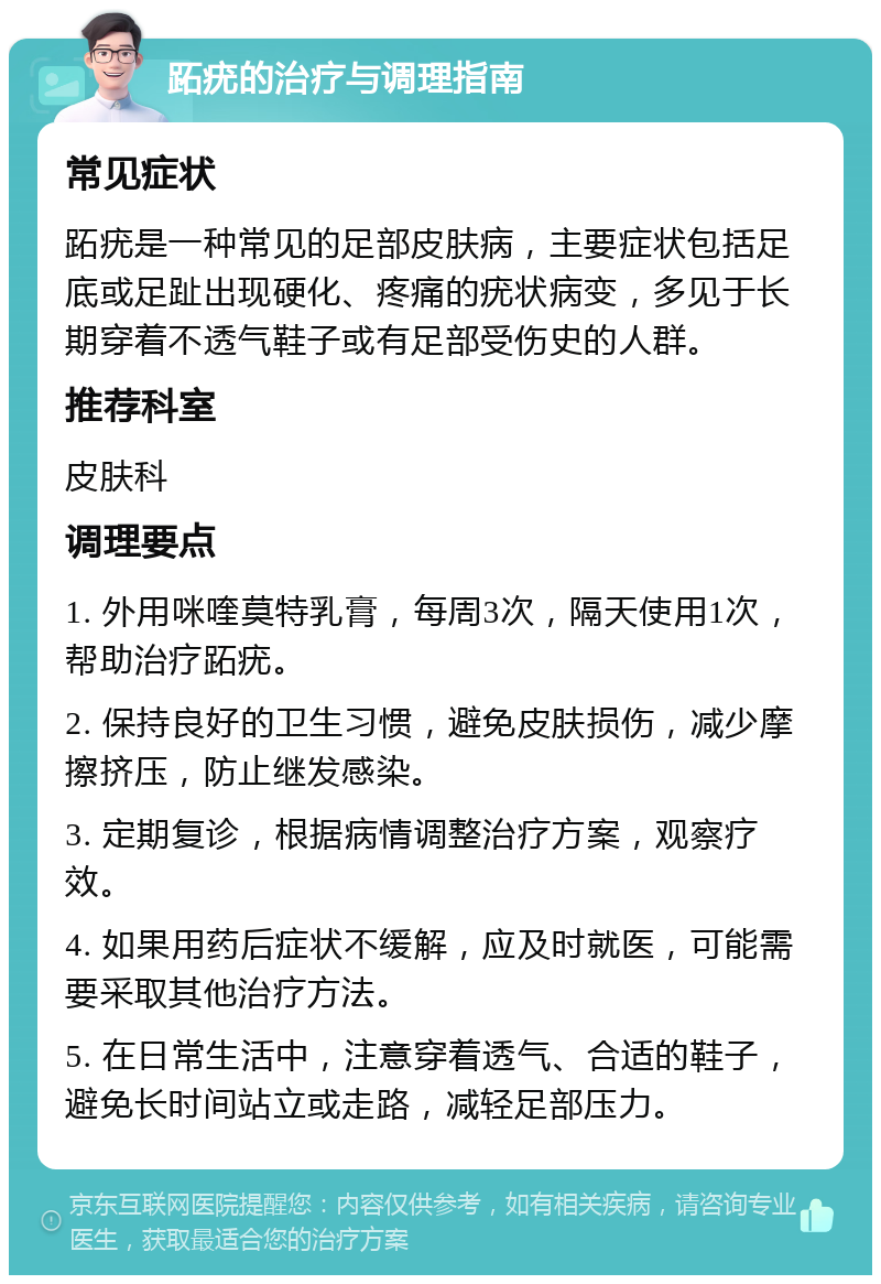 跖疣的治疗与调理指南 常见症状 跖疣是一种常见的足部皮肤病，主要症状包括足底或足趾出现硬化、疼痛的疣状病变，多见于长期穿着不透气鞋子或有足部受伤史的人群。 推荐科室 皮肤科 调理要点 1. 外用咪喹莫特乳膏，每周3次，隔天使用1次，帮助治疗跖疣。 2. 保持良好的卫生习惯，避免皮肤损伤，减少摩擦挤压，防止继发感染。 3. 定期复诊，根据病情调整治疗方案，观察疗效。 4. 如果用药后症状不缓解，应及时就医，可能需要采取其他治疗方法。 5. 在日常生活中，注意穿着透气、合适的鞋子，避免长时间站立或走路，减轻足部压力。