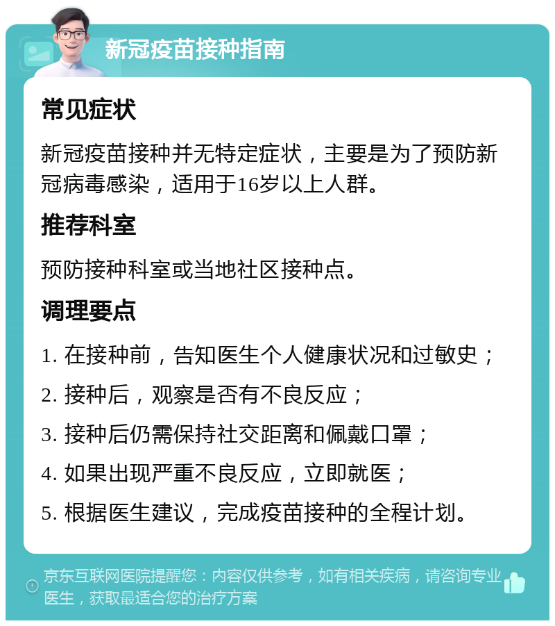 新冠疫苗接种指南 常见症状 新冠疫苗接种并无特定症状，主要是为了预防新冠病毒感染，适用于16岁以上人群。 推荐科室 预防接种科室或当地社区接种点。 调理要点 1. 在接种前，告知医生个人健康状况和过敏史； 2. 接种后，观察是否有不良反应； 3. 接种后仍需保持社交距离和佩戴口罩； 4. 如果出现严重不良反应，立即就医； 5. 根据医生建议，完成疫苗接种的全程计划。