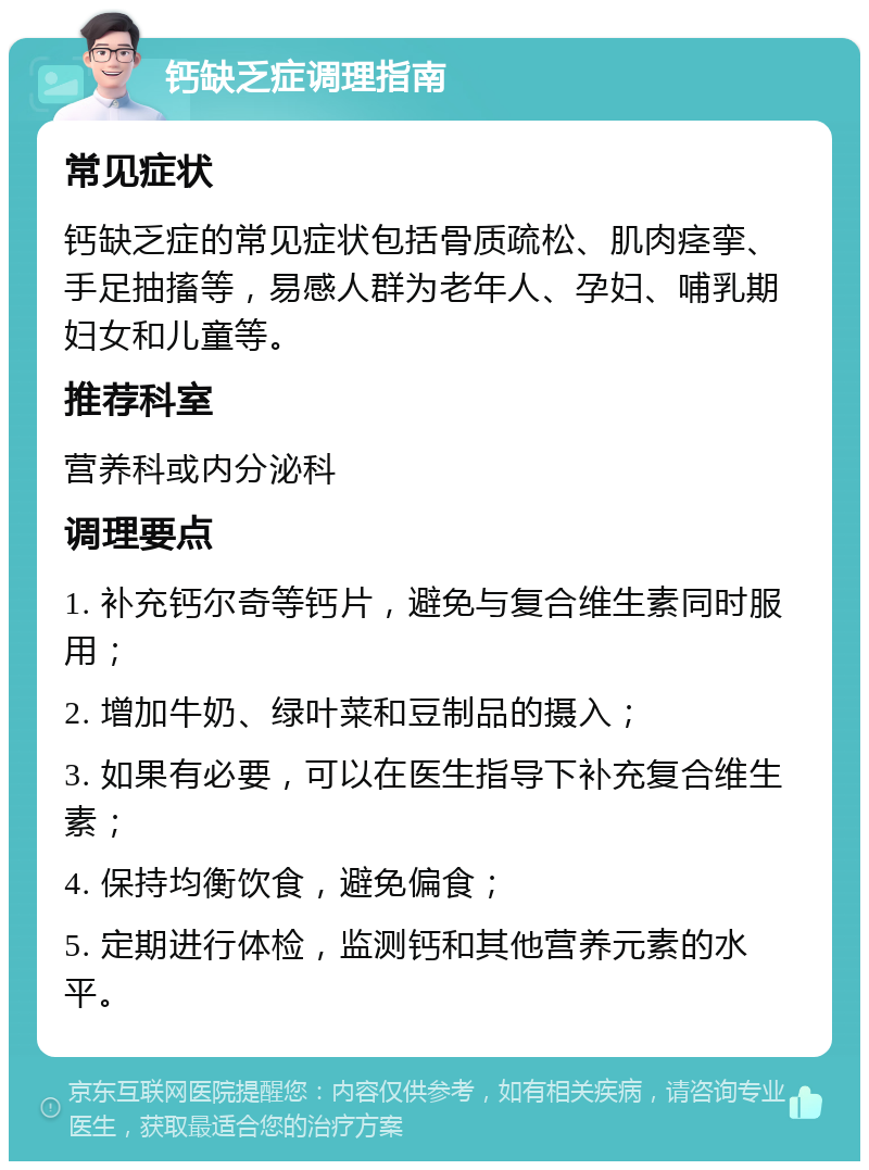 钙缺乏症调理指南 常见症状 钙缺乏症的常见症状包括骨质疏松、肌肉痉挛、手足抽搐等，易感人群为老年人、孕妇、哺乳期妇女和儿童等。 推荐科室 营养科或内分泌科 调理要点 1. 补充钙尔奇等钙片，避免与复合维生素同时服用； 2. 增加牛奶、绿叶菜和豆制品的摄入； 3. 如果有必要，可以在医生指导下补充复合维生素； 4. 保持均衡饮食，避免偏食； 5. 定期进行体检，监测钙和其他营养元素的水平。