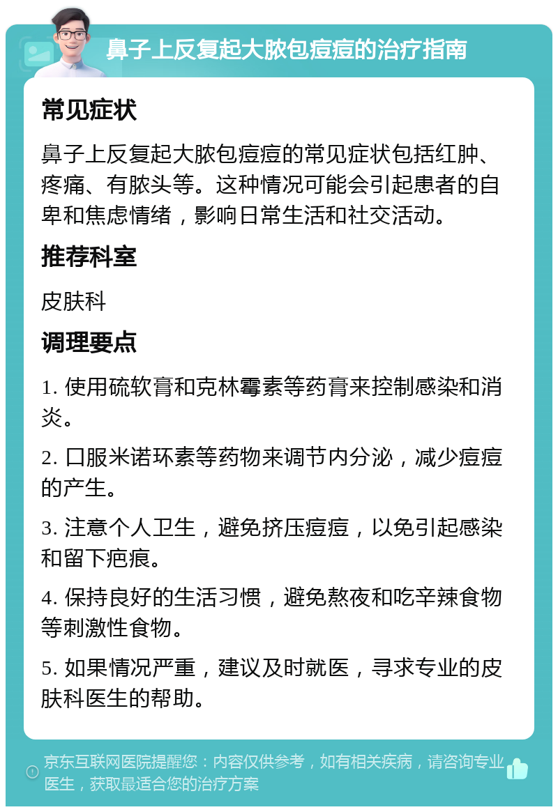 鼻子上反复起大脓包痘痘的治疗指南 常见症状 鼻子上反复起大脓包痘痘的常见症状包括红肿、疼痛、有脓头等。这种情况可能会引起患者的自卑和焦虑情绪，影响日常生活和社交活动。 推荐科室 皮肤科 调理要点 1. 使用硫软膏和克林霉素等药膏来控制感染和消炎。 2. 口服米诺环素等药物来调节内分泌，减少痘痘的产生。 3. 注意个人卫生，避免挤压痘痘，以免引起感染和留下疤痕。 4. 保持良好的生活习惯，避免熬夜和吃辛辣食物等刺激性食物。 5. 如果情况严重，建议及时就医，寻求专业的皮肤科医生的帮助。