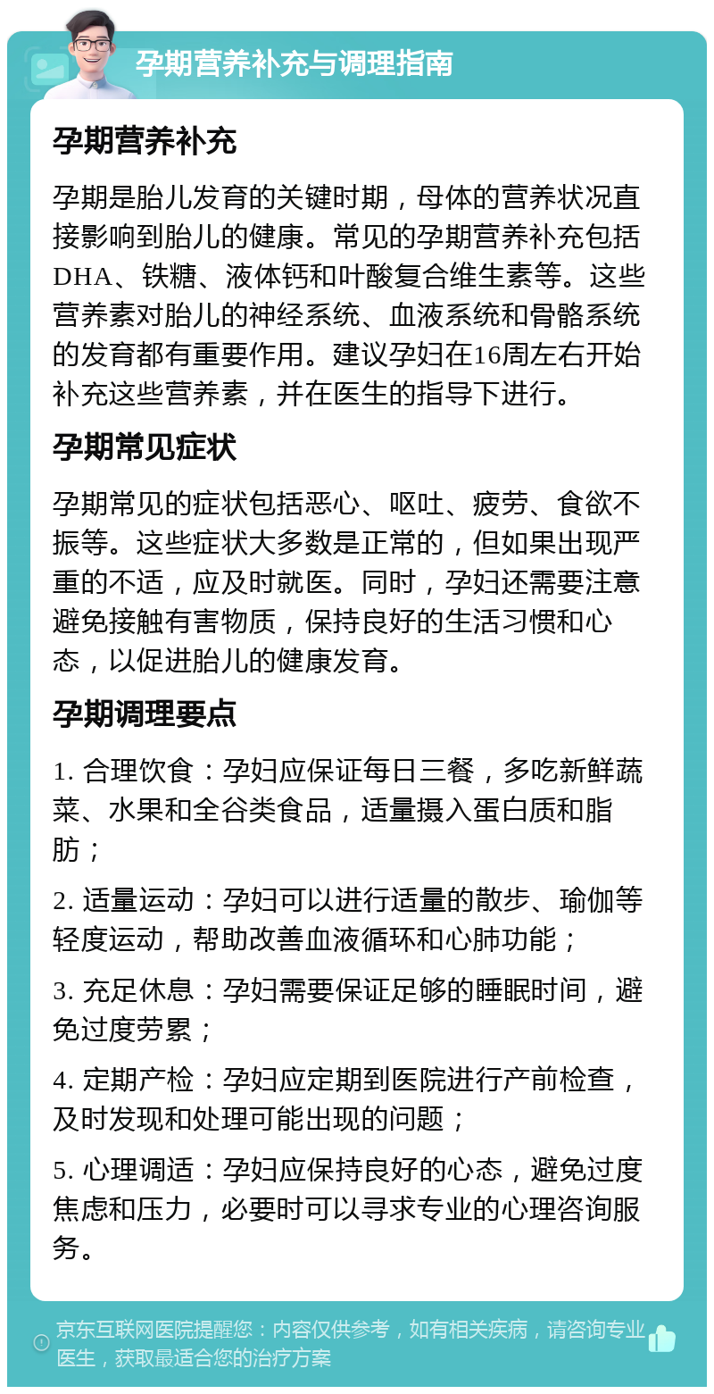 孕期营养补充与调理指南 孕期营养补充 孕期是胎儿发育的关键时期，母体的营养状况直接影响到胎儿的健康。常见的孕期营养补充包括DHA、铁糖、液体钙和叶酸复合维生素等。这些营养素对胎儿的神经系统、血液系统和骨骼系统的发育都有重要作用。建议孕妇在16周左右开始补充这些营养素，并在医生的指导下进行。 孕期常见症状 孕期常见的症状包括恶心、呕吐、疲劳、食欲不振等。这些症状大多数是正常的，但如果出现严重的不适，应及时就医。同时，孕妇还需要注意避免接触有害物质，保持良好的生活习惯和心态，以促进胎儿的健康发育。 孕期调理要点 1. 合理饮食：孕妇应保证每日三餐，多吃新鲜蔬菜、水果和全谷类食品，适量摄入蛋白质和脂肪； 2. 适量运动：孕妇可以进行适量的散步、瑜伽等轻度运动，帮助改善血液循环和心肺功能； 3. 充足休息：孕妇需要保证足够的睡眠时间，避免过度劳累； 4. 定期产检：孕妇应定期到医院进行产前检查，及时发现和处理可能出现的问题； 5. 心理调适：孕妇应保持良好的心态，避免过度焦虑和压力，必要时可以寻求专业的心理咨询服务。