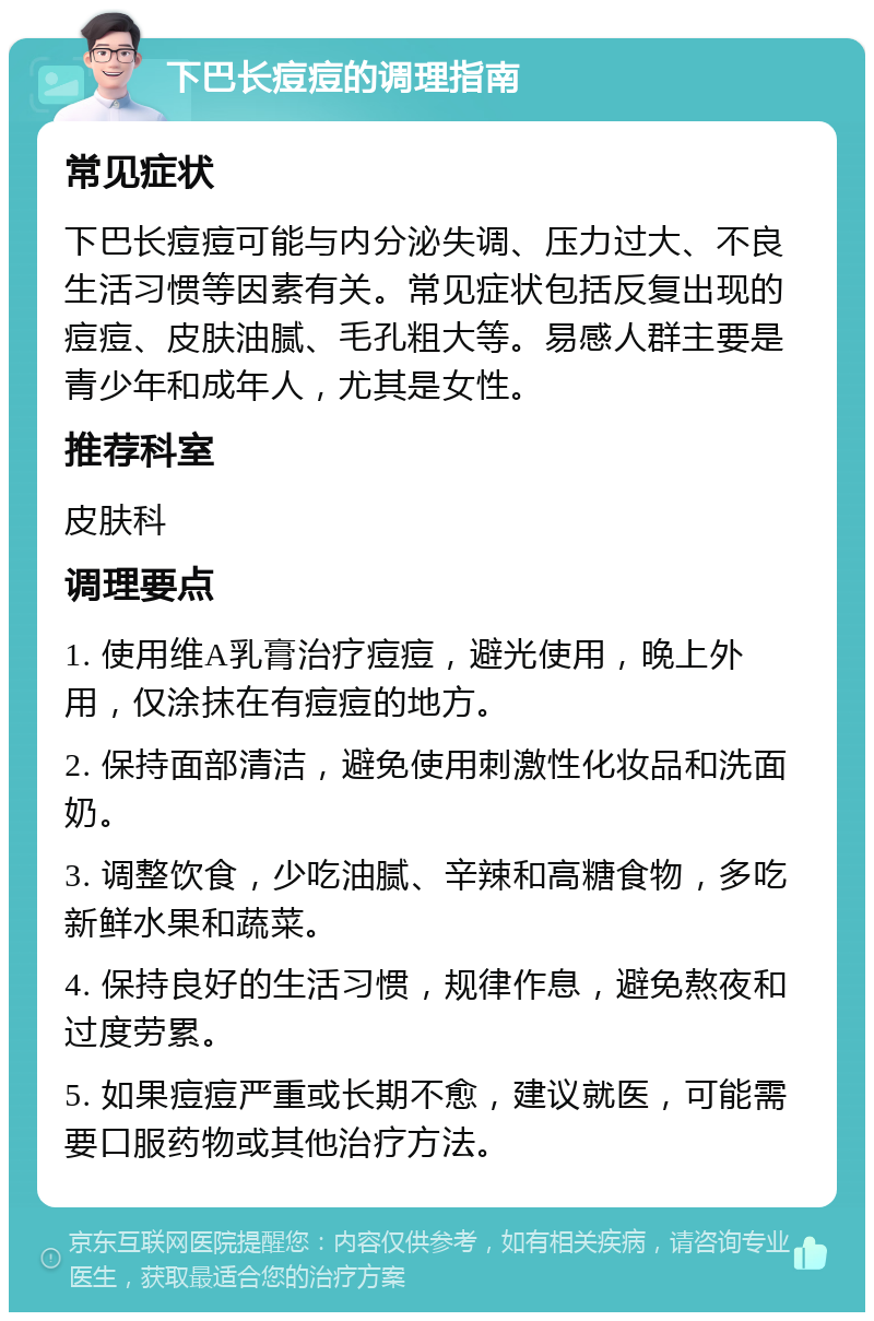 下巴长痘痘的调理指南 常见症状 下巴长痘痘可能与内分泌失调、压力过大、不良生活习惯等因素有关。常见症状包括反复出现的痘痘、皮肤油腻、毛孔粗大等。易感人群主要是青少年和成年人，尤其是女性。 推荐科室 皮肤科 调理要点 1. 使用维A乳膏治疗痘痘，避光使用，晚上外用，仅涂抹在有痘痘的地方。 2. 保持面部清洁，避免使用刺激性化妆品和洗面奶。 3. 调整饮食，少吃油腻、辛辣和高糖食物，多吃新鲜水果和蔬菜。 4. 保持良好的生活习惯，规律作息，避免熬夜和过度劳累。 5. 如果痘痘严重或长期不愈，建议就医，可能需要口服药物或其他治疗方法。