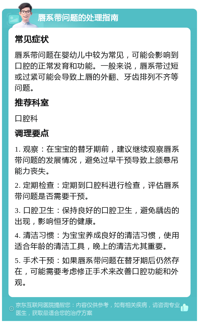 唇系带问题的处理指南 常见症状 唇系带问题在婴幼儿中较为常见，可能会影响到口腔的正常发育和功能。一般来说，唇系带过短或过紧可能会导致上唇的外翻、牙齿排列不齐等问题。 推荐科室 口腔科 调理要点 1. 观察：在宝宝的替牙期前，建议继续观察唇系带问题的发展情况，避免过早干预导致上颌悬吊能力丧失。 2. 定期检查：定期到口腔科进行检查，评估唇系带问题是否需要干预。 3. 口腔卫生：保持良好的口腔卫生，避免龋齿的出现，影响恒牙的健康。 4. 清洁习惯：为宝宝养成良好的清洁习惯，使用适合年龄的清洁工具，晚上的清洁尤其重要。 5. 手术干预：如果唇系带问题在替牙期后仍然存在，可能需要考虑修正手术来改善口腔功能和外观。