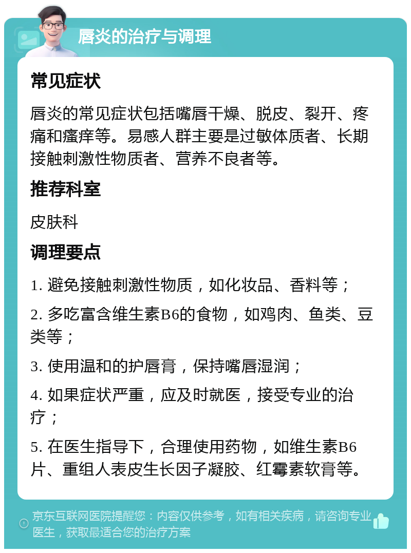 唇炎的治疗与调理 常见症状 唇炎的常见症状包括嘴唇干燥、脱皮、裂开、疼痛和瘙痒等。易感人群主要是过敏体质者、长期接触刺激性物质者、营养不良者等。 推荐科室 皮肤科 调理要点 1. 避免接触刺激性物质，如化妆品、香料等； 2. 多吃富含维生素B6的食物，如鸡肉、鱼类、豆类等； 3. 使用温和的护唇膏，保持嘴唇湿润； 4. 如果症状严重，应及时就医，接受专业的治疗； 5. 在医生指导下，合理使用药物，如维生素B6片、重组人表皮生长因子凝胶、红霉素软膏等。