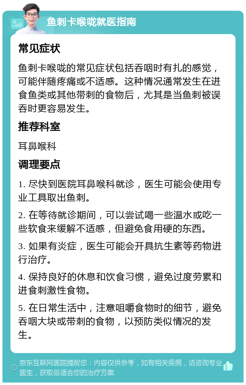 鱼刺卡喉咙就医指南 常见症状 鱼刺卡喉咙的常见症状包括吞咽时有扎的感觉，可能伴随疼痛或不适感。这种情况通常发生在进食鱼类或其他带刺的食物后，尤其是当鱼刺被误吞时更容易发生。 推荐科室 耳鼻喉科 调理要点 1. 尽快到医院耳鼻喉科就诊，医生可能会使用专业工具取出鱼刺。 2. 在等待就诊期间，可以尝试喝一些温水或吃一些软食来缓解不适感，但避免食用硬的东西。 3. 如果有炎症，医生可能会开具抗生素等药物进行治疗。 4. 保持良好的休息和饮食习惯，避免过度劳累和进食刺激性食物。 5. 在日常生活中，注意咀嚼食物时的细节，避免吞咽大块或带刺的食物，以预防类似情况的发生。