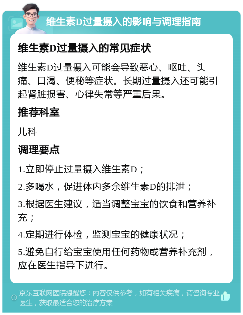 维生素D过量摄入的影响与调理指南 维生素D过量摄入的常见症状 维生素D过量摄入可能会导致恶心、呕吐、头痛、口渴、便秘等症状。长期过量摄入还可能引起肾脏损害、心律失常等严重后果。 推荐科室 儿科 调理要点 1.立即停止过量摄入维生素D； 2.多喝水，促进体内多余维生素D的排泄； 3.根据医生建议，适当调整宝宝的饮食和营养补充； 4.定期进行体检，监测宝宝的健康状况； 5.避免自行给宝宝使用任何药物或营养补充剂，应在医生指导下进行。