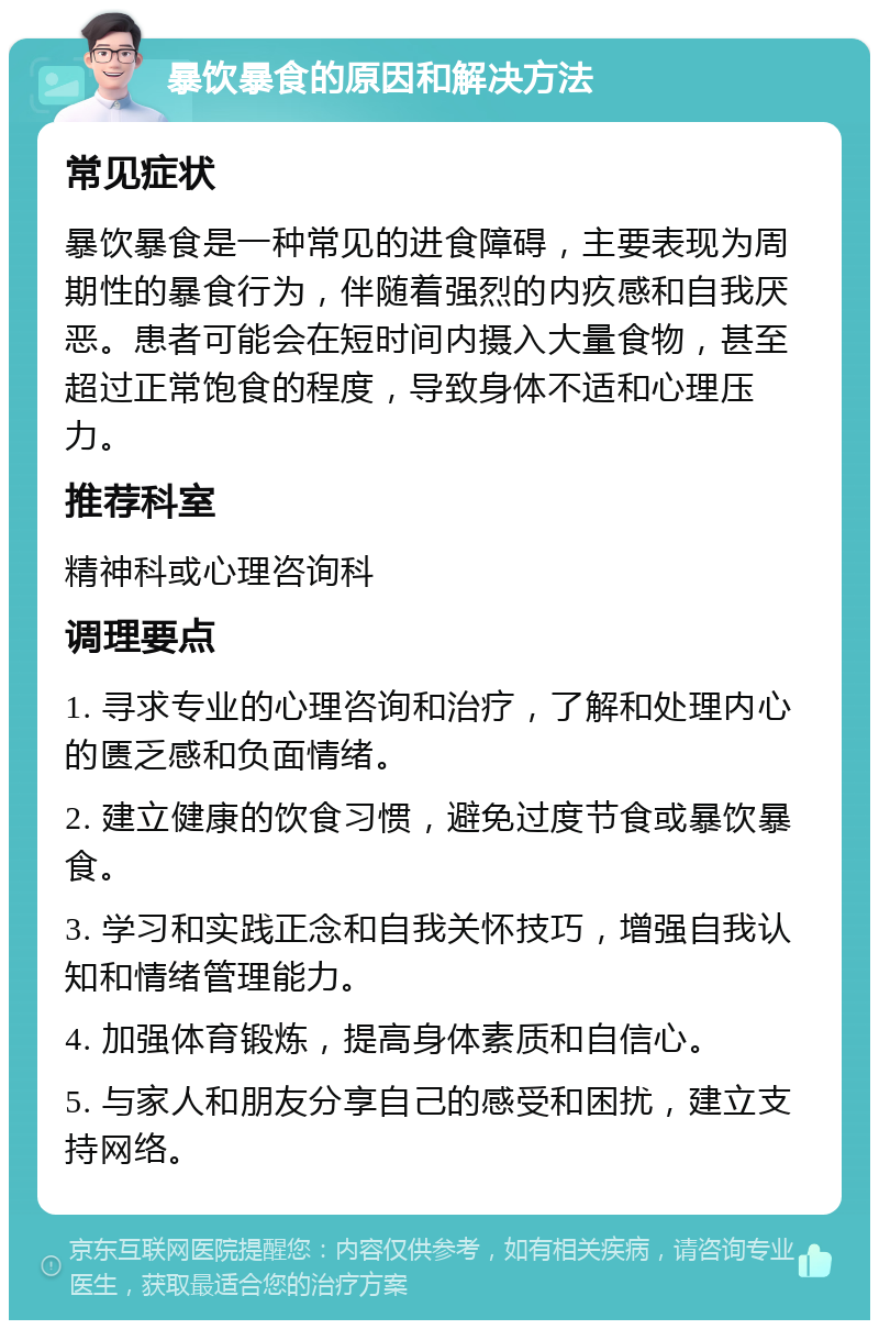 暴饮暴食的原因和解决方法 常见症状 暴饮暴食是一种常见的进食障碍，主要表现为周期性的暴食行为，伴随着强烈的内疚感和自我厌恶。患者可能会在短时间内摄入大量食物，甚至超过正常饱食的程度，导致身体不适和心理压力。 推荐科室 精神科或心理咨询科 调理要点 1. 寻求专业的心理咨询和治疗，了解和处理内心的匮乏感和负面情绪。 2. 建立健康的饮食习惯，避免过度节食或暴饮暴食。 3. 学习和实践正念和自我关怀技巧，增强自我认知和情绪管理能力。 4. 加强体育锻炼，提高身体素质和自信心。 5. 与家人和朋友分享自己的感受和困扰，建立支持网络。