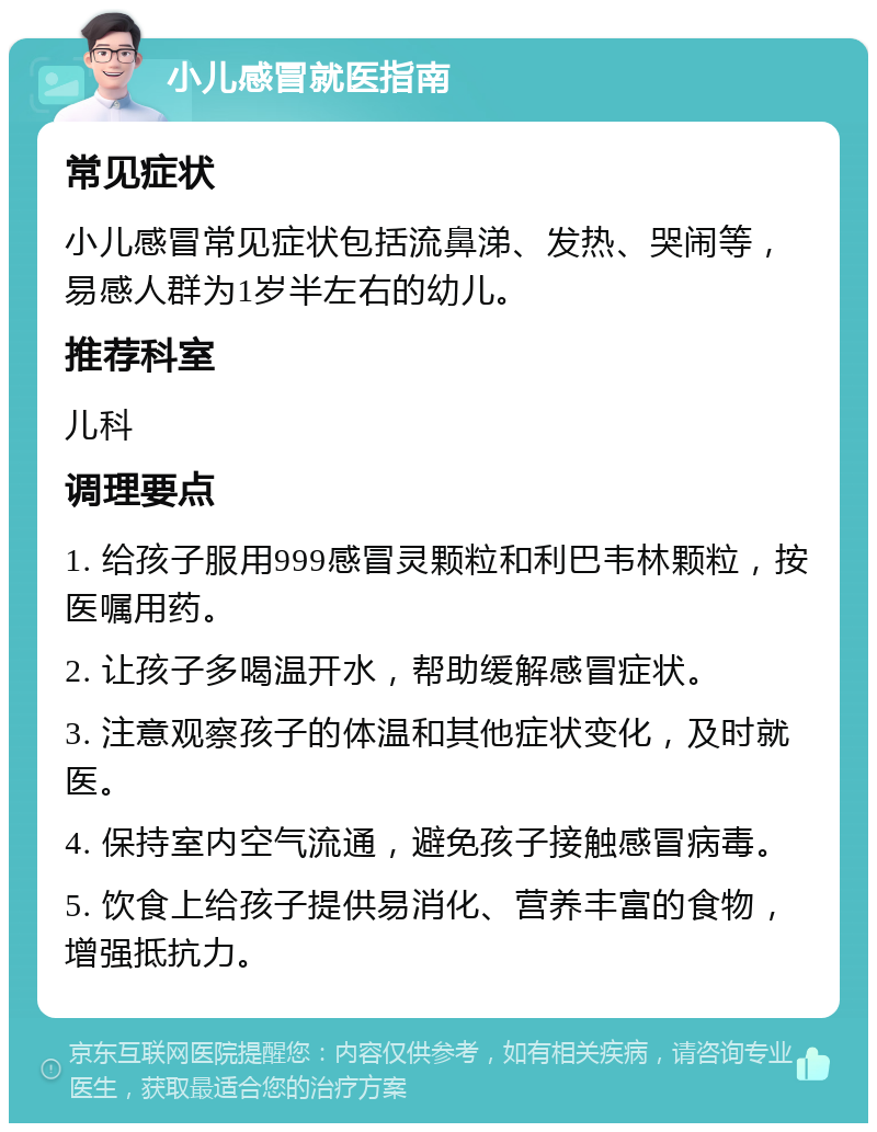 小儿感冒就医指南 常见症状 小儿感冒常见症状包括流鼻涕、发热、哭闹等，易感人群为1岁半左右的幼儿。 推荐科室 儿科 调理要点 1. 给孩子服用999感冒灵颗粒和利巴韦林颗粒，按医嘱用药。 2. 让孩子多喝温开水，帮助缓解感冒症状。 3. 注意观察孩子的体温和其他症状变化，及时就医。 4. 保持室内空气流通，避免孩子接触感冒病毒。 5. 饮食上给孩子提供易消化、营养丰富的食物，增强抵抗力。