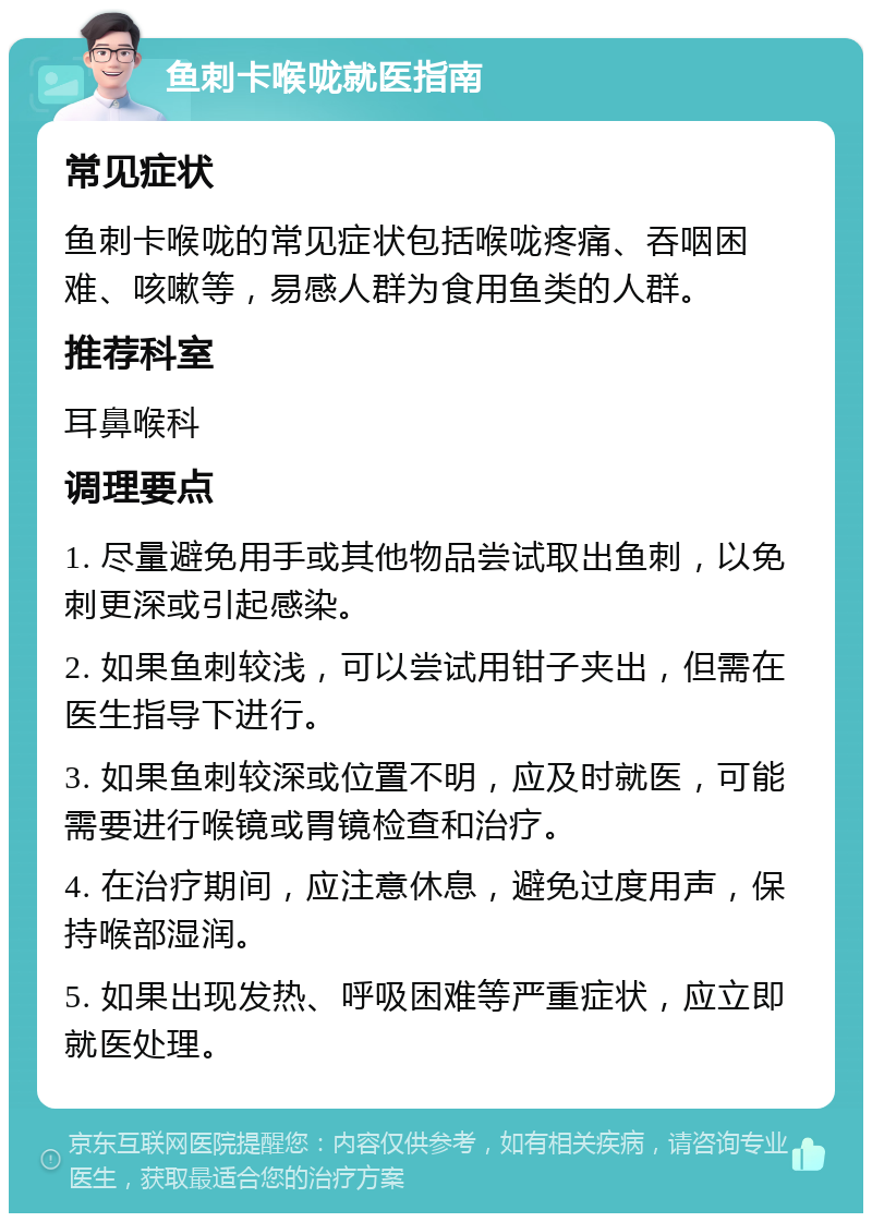 鱼刺卡喉咙就医指南 常见症状 鱼刺卡喉咙的常见症状包括喉咙疼痛、吞咽困难、咳嗽等，易感人群为食用鱼类的人群。 推荐科室 耳鼻喉科 调理要点 1. 尽量避免用手或其他物品尝试取出鱼刺，以免刺更深或引起感染。 2. 如果鱼刺较浅，可以尝试用钳子夹出，但需在医生指导下进行。 3. 如果鱼刺较深或位置不明，应及时就医，可能需要进行喉镜或胃镜检查和治疗。 4. 在治疗期间，应注意休息，避免过度用声，保持喉部湿润。 5. 如果出现发热、呼吸困难等严重症状，应立即就医处理。