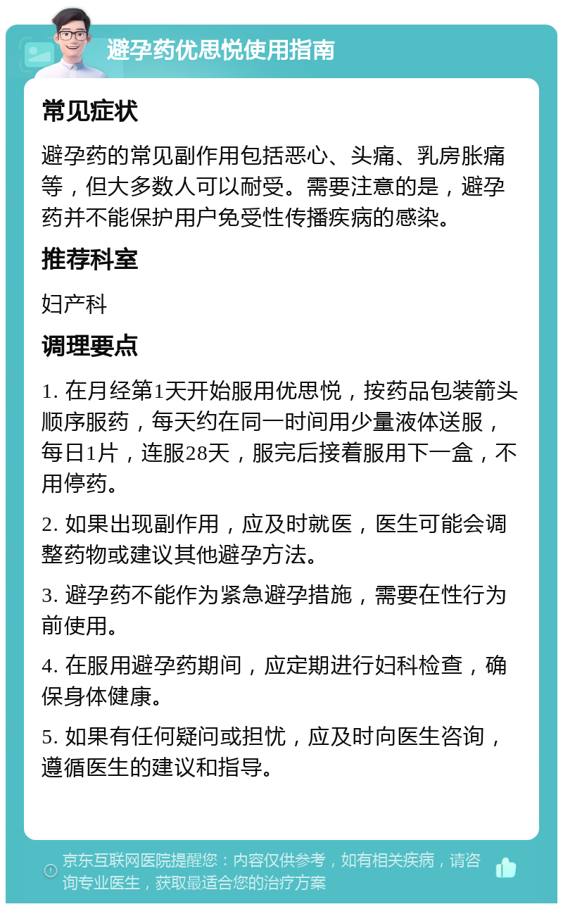 避孕药优思悦使用指南 常见症状 避孕药的常见副作用包括恶心、头痛、乳房胀痛等，但大多数人可以耐受。需要注意的是，避孕药并不能保护用户免受性传播疾病的感染。 推荐科室 妇产科 调理要点 1. 在月经第1天开始服用优思悦，按药品包装箭头顺序服药，每天约在同一时间用少量液体送服，每日1片，连服28天，服完后接着服用下一盒，不用停药。 2. 如果出现副作用，应及时就医，医生可能会调整药物或建议其他避孕方法。 3. 避孕药不能作为紧急避孕措施，需要在性行为前使用。 4. 在服用避孕药期间，应定期进行妇科检查，确保身体健康。 5. 如果有任何疑问或担忧，应及时向医生咨询，遵循医生的建议和指导。