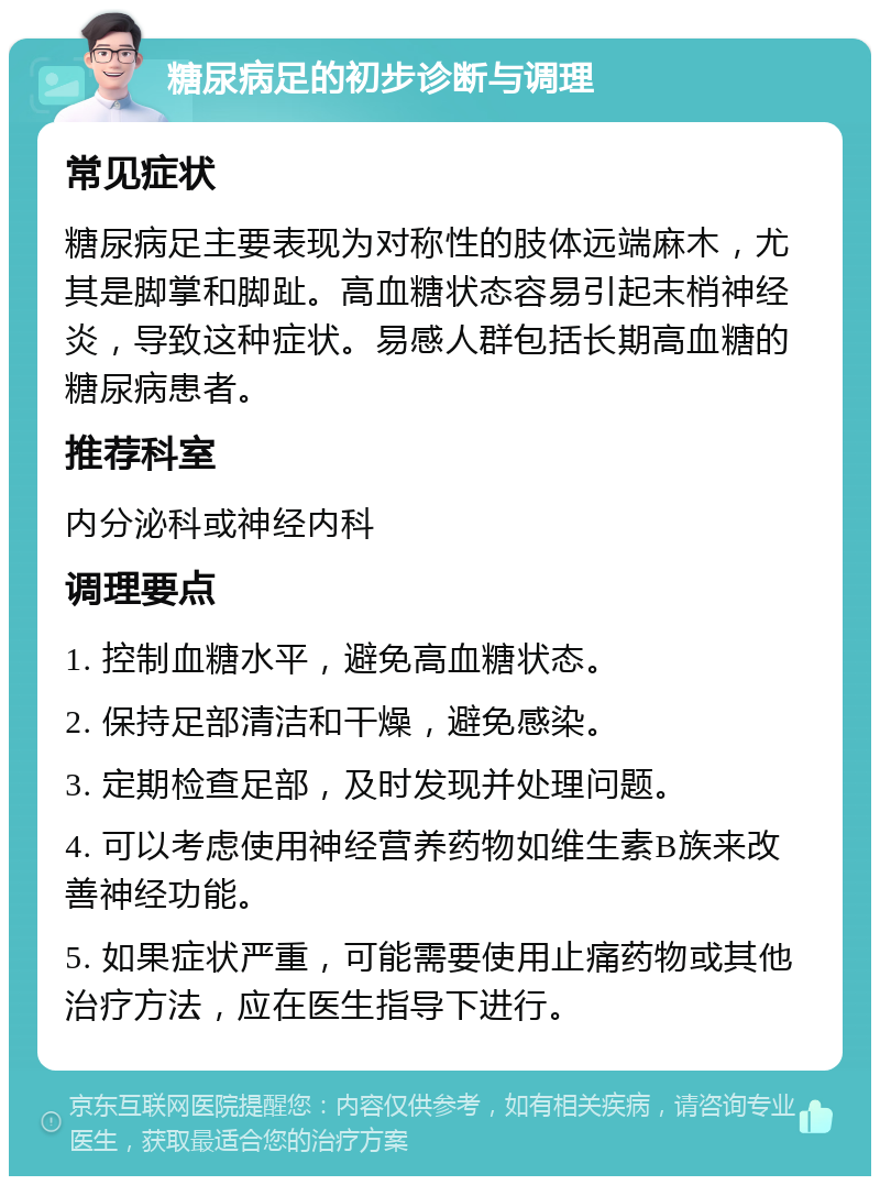 糖尿病足的初步诊断与调理 常见症状 糖尿病足主要表现为对称性的肢体远端麻木，尤其是脚掌和脚趾。高血糖状态容易引起末梢神经炎，导致这种症状。易感人群包括长期高血糖的糖尿病患者。 推荐科室 内分泌科或神经内科 调理要点 1. 控制血糖水平，避免高血糖状态。 2. 保持足部清洁和干燥，避免感染。 3. 定期检查足部，及时发现并处理问题。 4. 可以考虑使用神经营养药物如维生素B族来改善神经功能。 5. 如果症状严重，可能需要使用止痛药物或其他治疗方法，应在医生指导下进行。