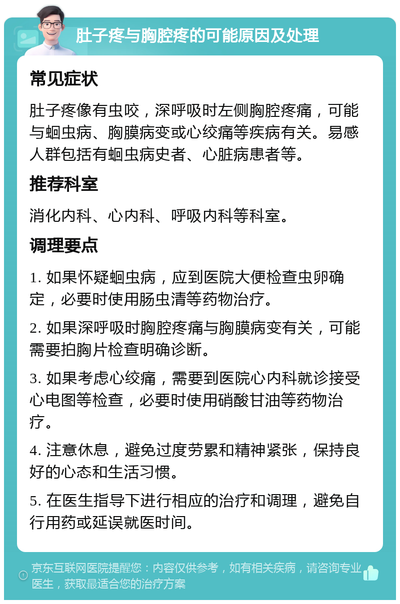 肚子疼与胸腔疼的可能原因及处理 常见症状 肚子疼像有虫咬，深呼吸时左侧胸腔疼痛，可能与蛔虫病、胸膜病变或心绞痛等疾病有关。易感人群包括有蛔虫病史者、心脏病患者等。 推荐科室 消化内科、心内科、呼吸内科等科室。 调理要点 1. 如果怀疑蛔虫病，应到医院大便检查虫卵确定，必要时使用肠虫清等药物治疗。 2. 如果深呼吸时胸腔疼痛与胸膜病变有关，可能需要拍胸片检查明确诊断。 3. 如果考虑心绞痛，需要到医院心内科就诊接受心电图等检查，必要时使用硝酸甘油等药物治疗。 4. 注意休息，避免过度劳累和精神紧张，保持良好的心态和生活习惯。 5. 在医生指导下进行相应的治疗和调理，避免自行用药或延误就医时间。