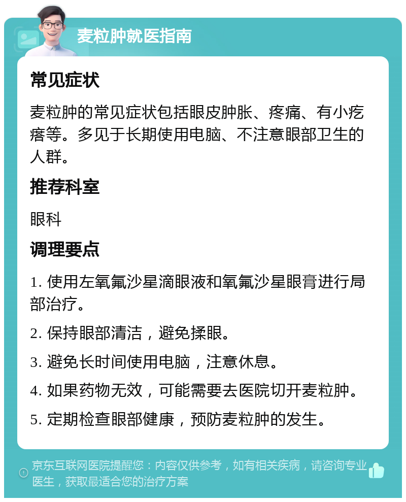 麦粒肿就医指南 常见症状 麦粒肿的常见症状包括眼皮肿胀、疼痛、有小疙瘩等。多见于长期使用电脑、不注意眼部卫生的人群。 推荐科室 眼科 调理要点 1. 使用左氧氟沙星滴眼液和氧氟沙星眼膏进行局部治疗。 2. 保持眼部清洁，避免揉眼。 3. 避免长时间使用电脑，注意休息。 4. 如果药物无效，可能需要去医院切开麦粒肿。 5. 定期检查眼部健康，预防麦粒肿的发生。