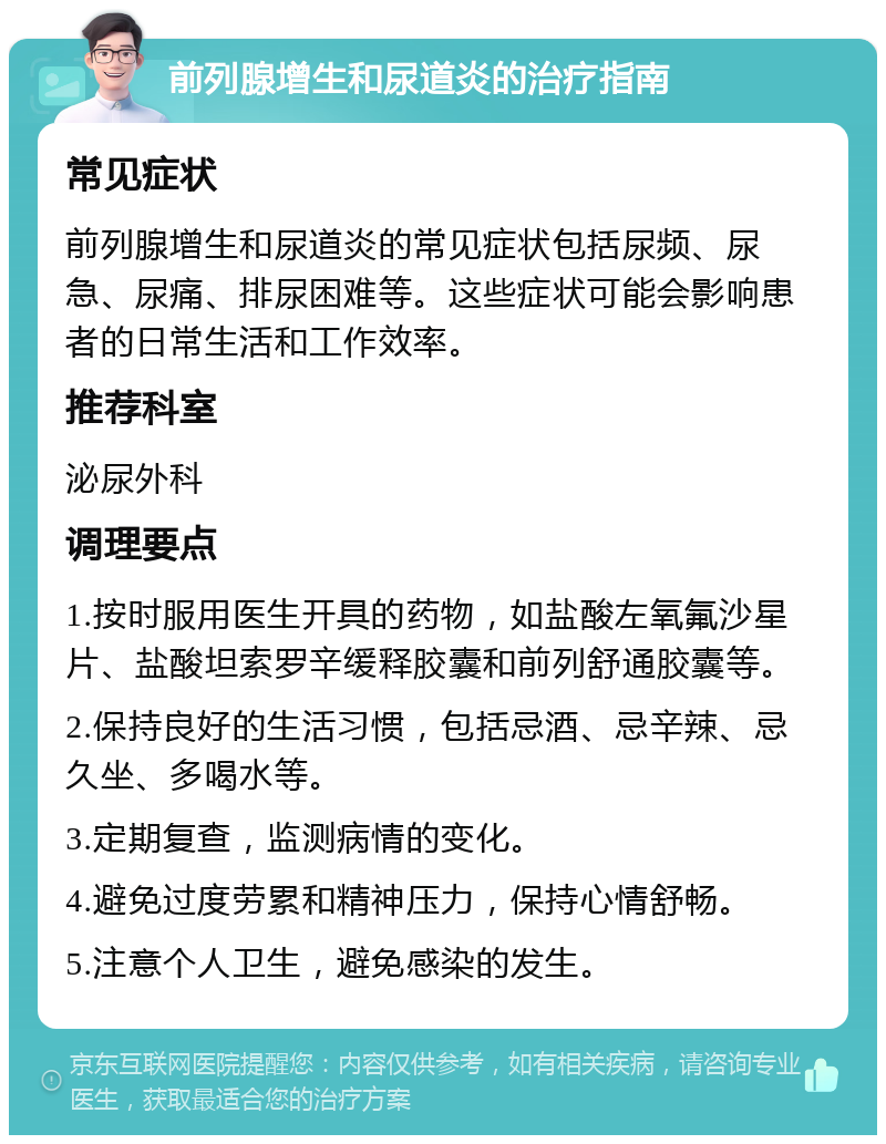 前列腺增生和尿道炎的治疗指南 常见症状 前列腺增生和尿道炎的常见症状包括尿频、尿急、尿痛、排尿困难等。这些症状可能会影响患者的日常生活和工作效率。 推荐科室 泌尿外科 调理要点 1.按时服用医生开具的药物，如盐酸左氧氟沙星片、盐酸坦索罗辛缓释胶囊和前列舒通胶囊等。 2.保持良好的生活习惯，包括忌酒、忌辛辣、忌久坐、多喝水等。 3.定期复查，监测病情的变化。 4.避免过度劳累和精神压力，保持心情舒畅。 5.注意个人卫生，避免感染的发生。