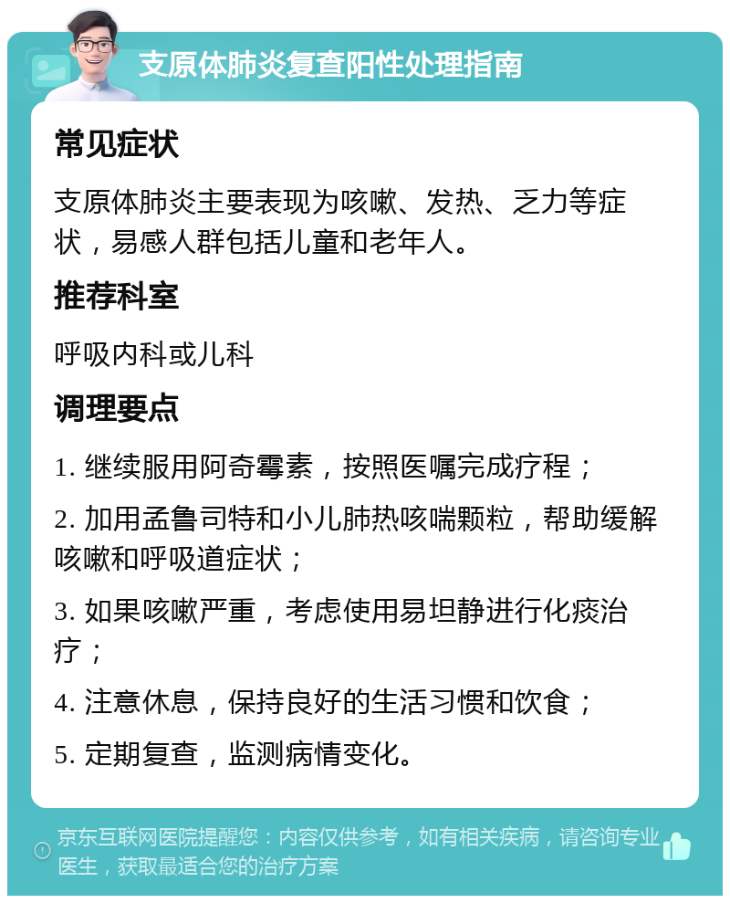 支原体肺炎复查阳性处理指南 常见症状 支原体肺炎主要表现为咳嗽、发热、乏力等症状，易感人群包括儿童和老年人。 推荐科室 呼吸内科或儿科 调理要点 1. 继续服用阿奇霉素，按照医嘱完成疗程； 2. 加用孟鲁司特和小儿肺热咳喘颗粒，帮助缓解咳嗽和呼吸道症状； 3. 如果咳嗽严重，考虑使用易坦静进行化痰治疗； 4. 注意休息，保持良好的生活习惯和饮食； 5. 定期复查，监测病情变化。