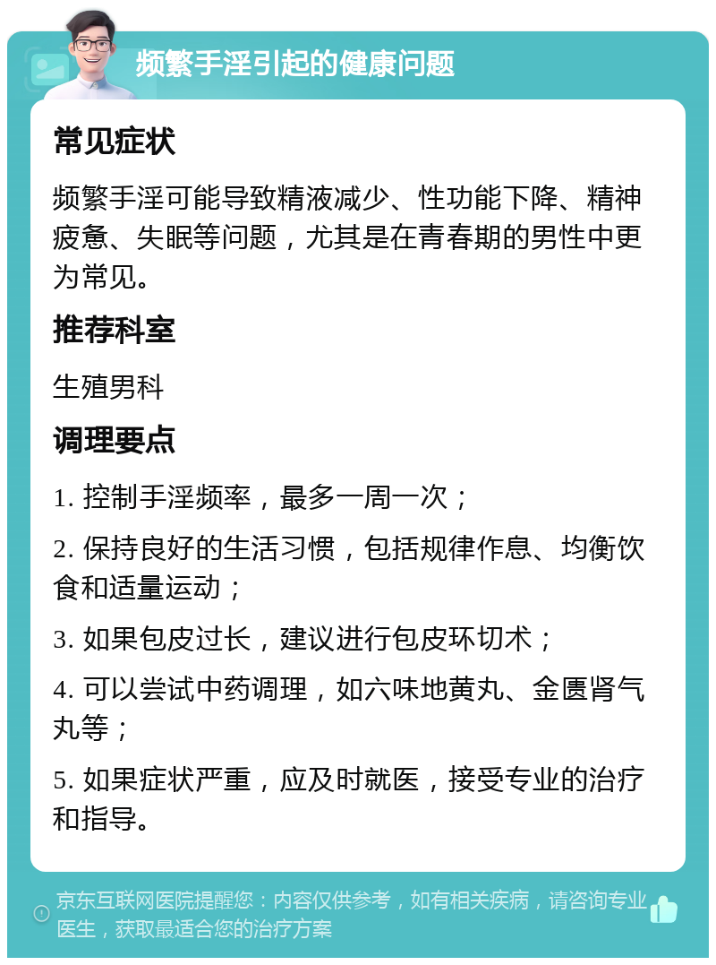 频繁手淫引起的健康问题 常见症状 频繁手淫可能导致精液减少、性功能下降、精神疲惫、失眠等问题，尤其是在青春期的男性中更为常见。 推荐科室 生殖男科 调理要点 1. 控制手淫频率，最多一周一次； 2. 保持良好的生活习惯，包括规律作息、均衡饮食和适量运动； 3. 如果包皮过长，建议进行包皮环切术； 4. 可以尝试中药调理，如六味地黄丸、金匮肾气丸等； 5. 如果症状严重，应及时就医，接受专业的治疗和指导。