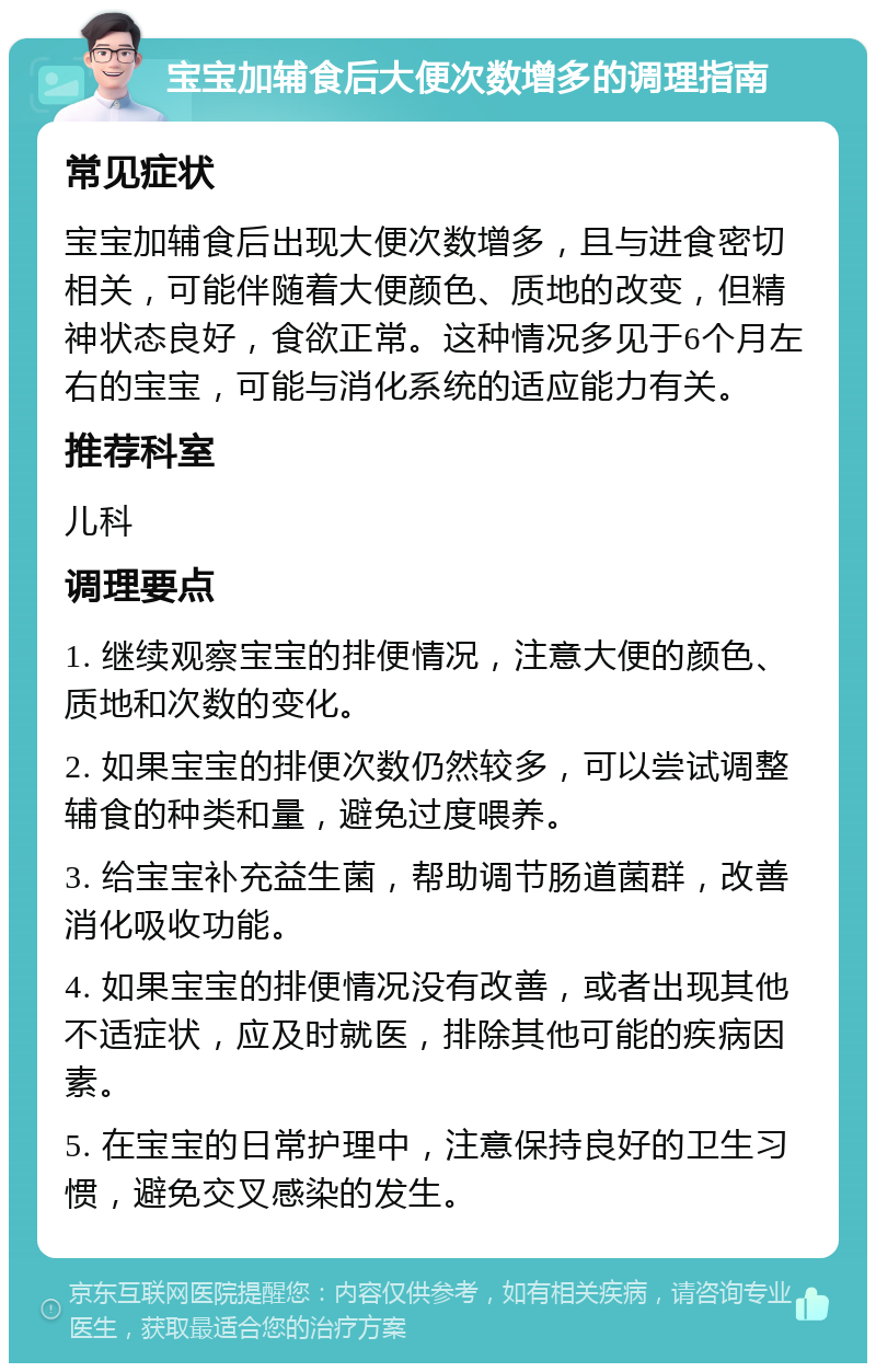 宝宝加辅食后大便次数增多的调理指南 常见症状 宝宝加辅食后出现大便次数增多，且与进食密切相关，可能伴随着大便颜色、质地的改变，但精神状态良好，食欲正常。这种情况多见于6个月左右的宝宝，可能与消化系统的适应能力有关。 推荐科室 儿科 调理要点 1. 继续观察宝宝的排便情况，注意大便的颜色、质地和次数的变化。 2. 如果宝宝的排便次数仍然较多，可以尝试调整辅食的种类和量，避免过度喂养。 3. 给宝宝补充益生菌，帮助调节肠道菌群，改善消化吸收功能。 4. 如果宝宝的排便情况没有改善，或者出现其他不适症状，应及时就医，排除其他可能的疾病因素。 5. 在宝宝的日常护理中，注意保持良好的卫生习惯，避免交叉感染的发生。