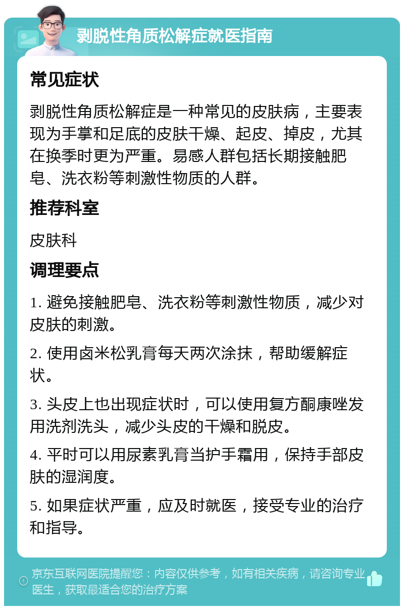 剥脱性角质松解症就医指南 常见症状 剥脱性角质松解症是一种常见的皮肤病，主要表现为手掌和足底的皮肤干燥、起皮、掉皮，尤其在换季时更为严重。易感人群包括长期接触肥皂、洗衣粉等刺激性物质的人群。 推荐科室 皮肤科 调理要点 1. 避免接触肥皂、洗衣粉等刺激性物质，减少对皮肤的刺激。 2. 使用卤米松乳膏每天两次涂抹，帮助缓解症状。 3. 头皮上也出现症状时，可以使用复方酮康唑发用洗剂洗头，减少头皮的干燥和脱皮。 4. 平时可以用尿素乳膏当护手霜用，保持手部皮肤的湿润度。 5. 如果症状严重，应及时就医，接受专业的治疗和指导。