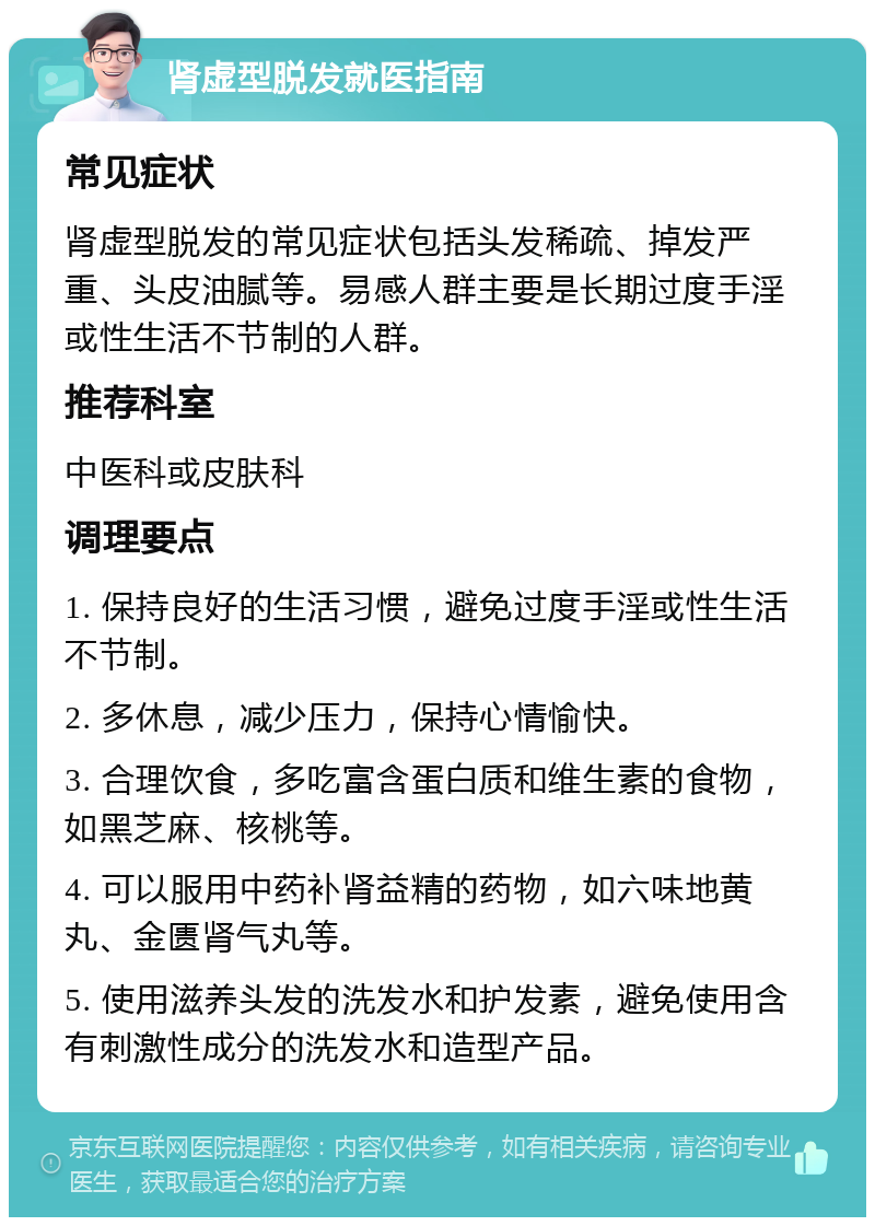 肾虚型脱发就医指南 常见症状 肾虚型脱发的常见症状包括头发稀疏、掉发严重、头皮油腻等。易感人群主要是长期过度手淫或性生活不节制的人群。 推荐科室 中医科或皮肤科 调理要点 1. 保持良好的生活习惯，避免过度手淫或性生活不节制。 2. 多休息，减少压力，保持心情愉快。 3. 合理饮食，多吃富含蛋白质和维生素的食物，如黑芝麻、核桃等。 4. 可以服用中药补肾益精的药物，如六味地黄丸、金匮肾气丸等。 5. 使用滋养头发的洗发水和护发素，避免使用含有刺激性成分的洗发水和造型产品。