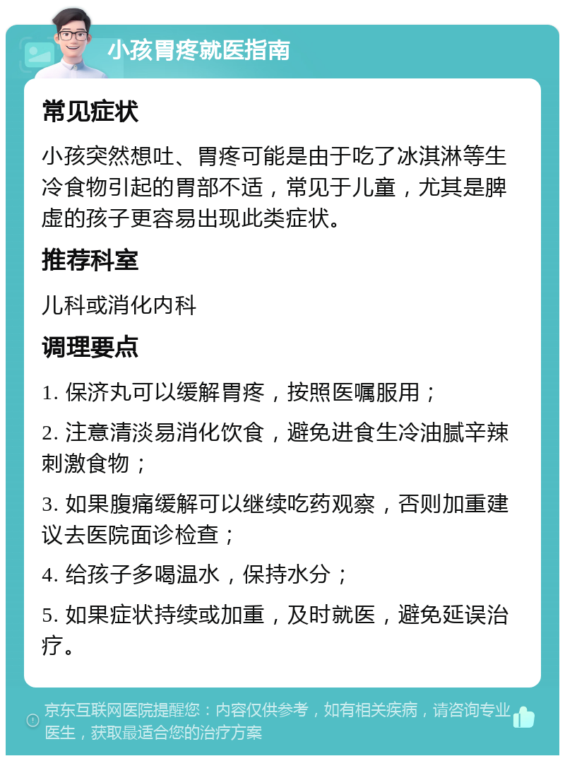 小孩胃疼就医指南 常见症状 小孩突然想吐、胃疼可能是由于吃了冰淇淋等生冷食物引起的胃部不适，常见于儿童，尤其是脾虚的孩子更容易出现此类症状。 推荐科室 儿科或消化内科 调理要点 1. 保济丸可以缓解胃疼，按照医嘱服用； 2. 注意清淡易消化饮食，避免进食生冷油腻辛辣刺激食物； 3. 如果腹痛缓解可以继续吃药观察，否则加重建议去医院面诊检查； 4. 给孩子多喝温水，保持水分； 5. 如果症状持续或加重，及时就医，避免延误治疗。