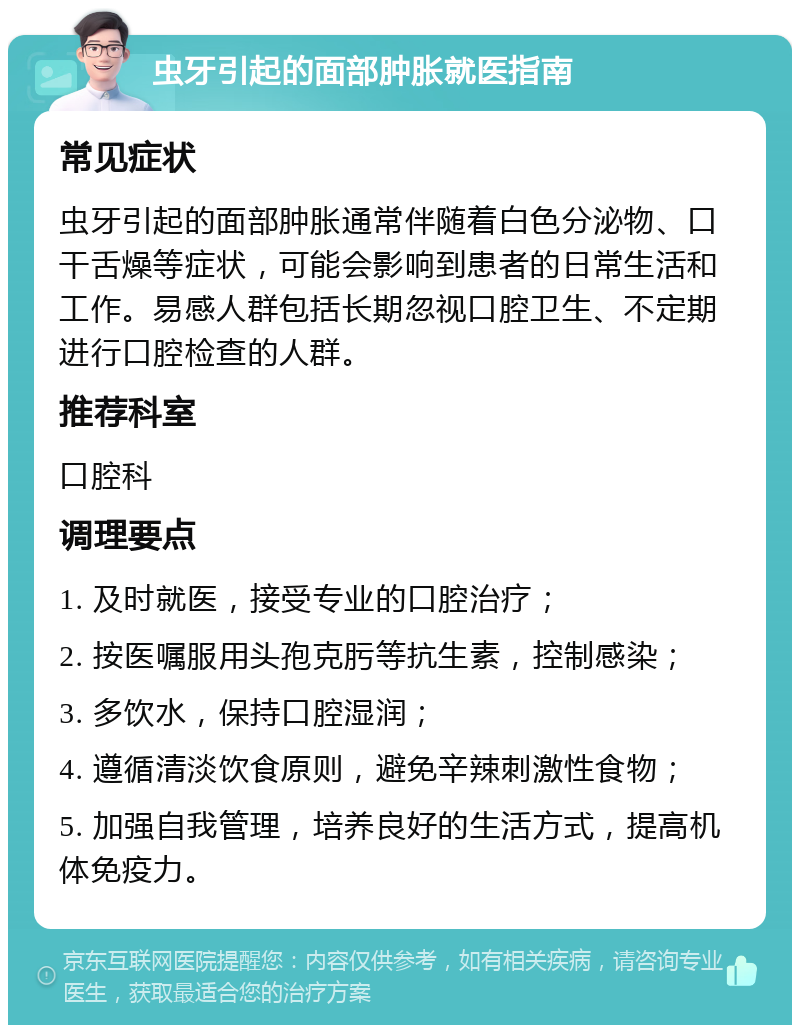 虫牙引起的面部肿胀就医指南 常见症状 虫牙引起的面部肿胀通常伴随着白色分泌物、口干舌燥等症状，可能会影响到患者的日常生活和工作。易感人群包括长期忽视口腔卫生、不定期进行口腔检查的人群。 推荐科室 口腔科 调理要点 1. 及时就医，接受专业的口腔治疗； 2. 按医嘱服用头孢克肟等抗生素，控制感染； 3. 多饮水，保持口腔湿润； 4. 遵循清淡饮食原则，避免辛辣刺激性食物； 5. 加强自我管理，培养良好的生活方式，提高机体免疫力。