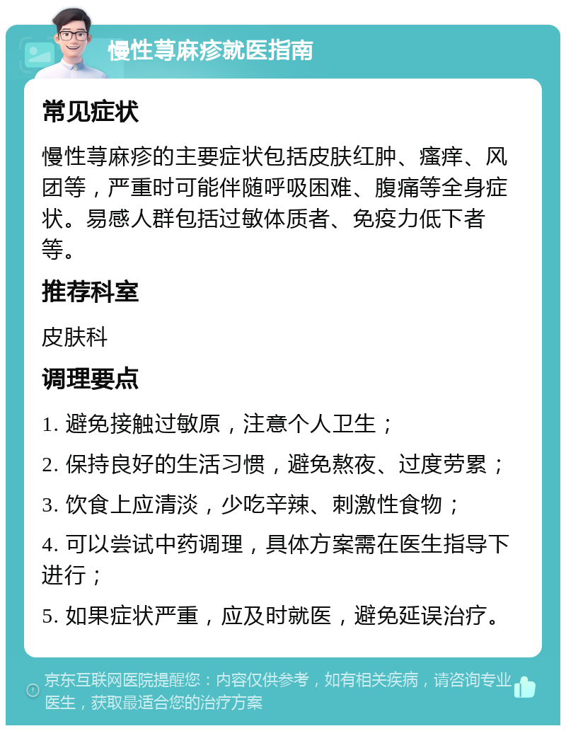 慢性荨麻疹就医指南 常见症状 慢性荨麻疹的主要症状包括皮肤红肿、瘙痒、风团等，严重时可能伴随呼吸困难、腹痛等全身症状。易感人群包括过敏体质者、免疫力低下者等。 推荐科室 皮肤科 调理要点 1. 避免接触过敏原，注意个人卫生； 2. 保持良好的生活习惯，避免熬夜、过度劳累； 3. 饮食上应清淡，少吃辛辣、刺激性食物； 4. 可以尝试中药调理，具体方案需在医生指导下进行； 5. 如果症状严重，应及时就医，避免延误治疗。