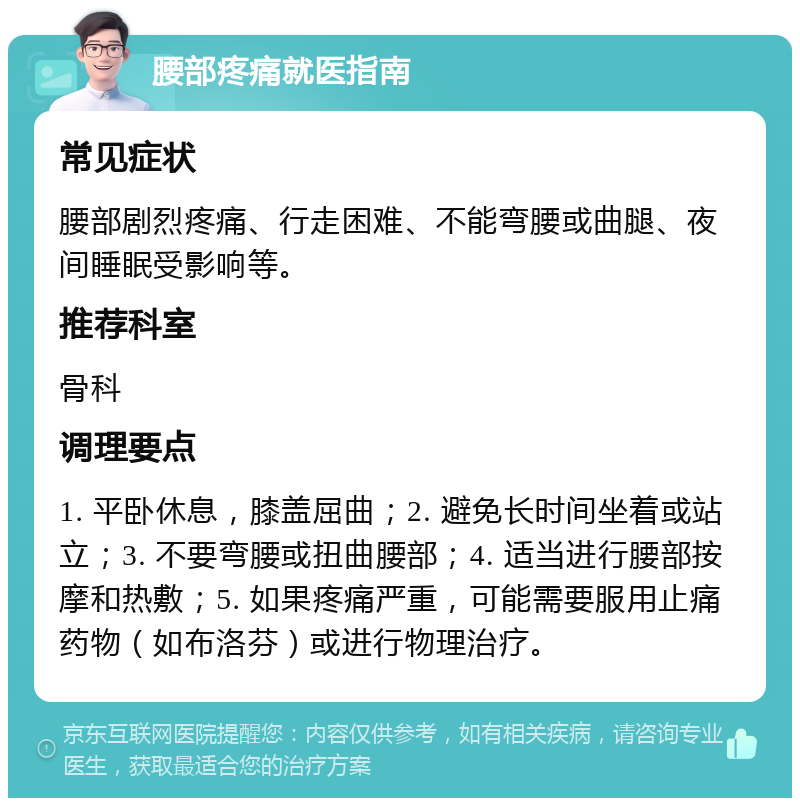 腰部疼痛就医指南 常见症状 腰部剧烈疼痛、行走困难、不能弯腰或曲腿、夜间睡眠受影响等。 推荐科室 骨科 调理要点 1. 平卧休息，膝盖屈曲；2. 避免长时间坐着或站立；3. 不要弯腰或扭曲腰部；4. 适当进行腰部按摩和热敷；5. 如果疼痛严重，可能需要服用止痛药物（如布洛芬）或进行物理治疗。