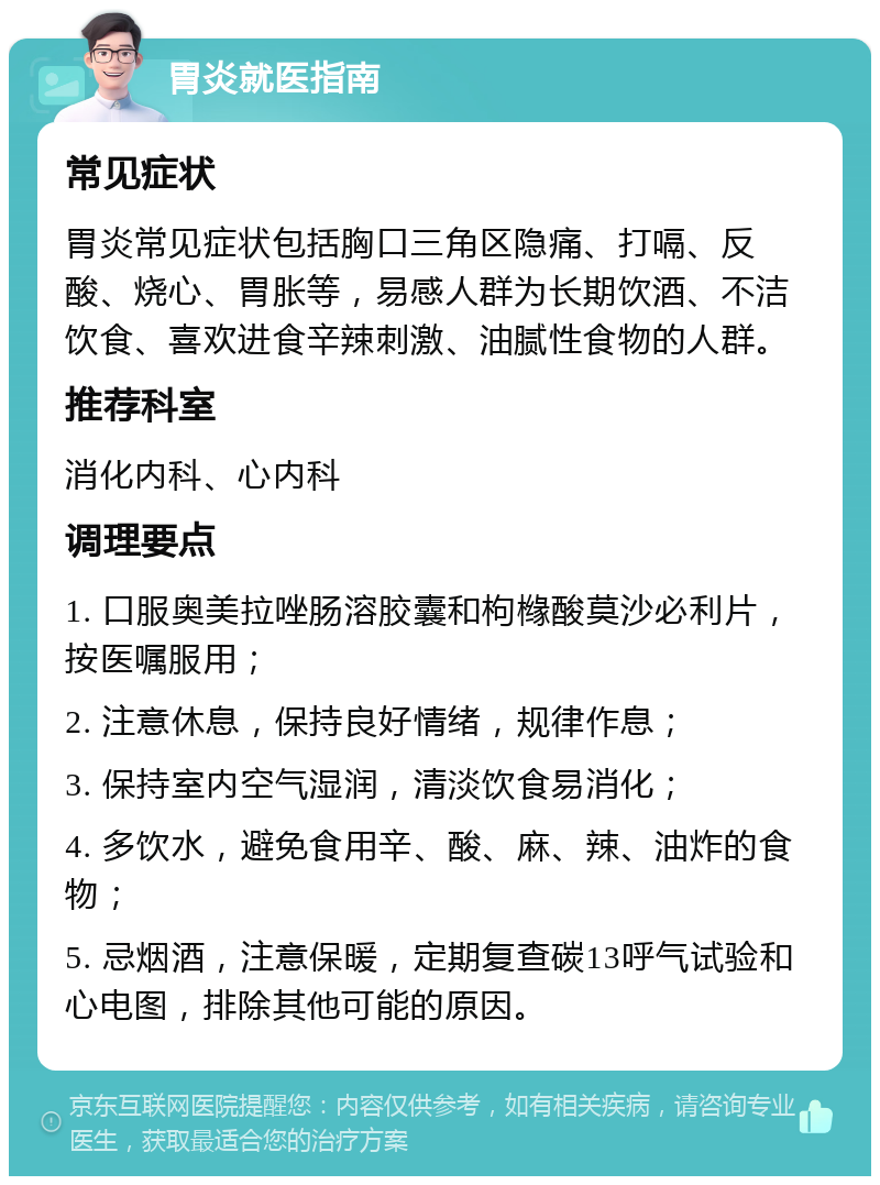 胃炎就医指南 常见症状 胃炎常见症状包括胸口三角区隐痛、打嗝、反酸、烧心、胃胀等，易感人群为长期饮酒、不洁饮食、喜欢进食辛辣刺激、油腻性食物的人群。 推荐科室 消化内科、心内科 调理要点 1. 口服奥美拉唑肠溶胶囊和枸橼酸莫沙必利片，按医嘱服用； 2. 注意休息，保持良好情绪，规律作息； 3. 保持室内空气湿润，清淡饮食易消化； 4. 多饮水，避免食用辛、酸、麻、辣、油炸的食物； 5. 忌烟酒，注意保暖，定期复查碳13呼气试验和心电图，排除其他可能的原因。