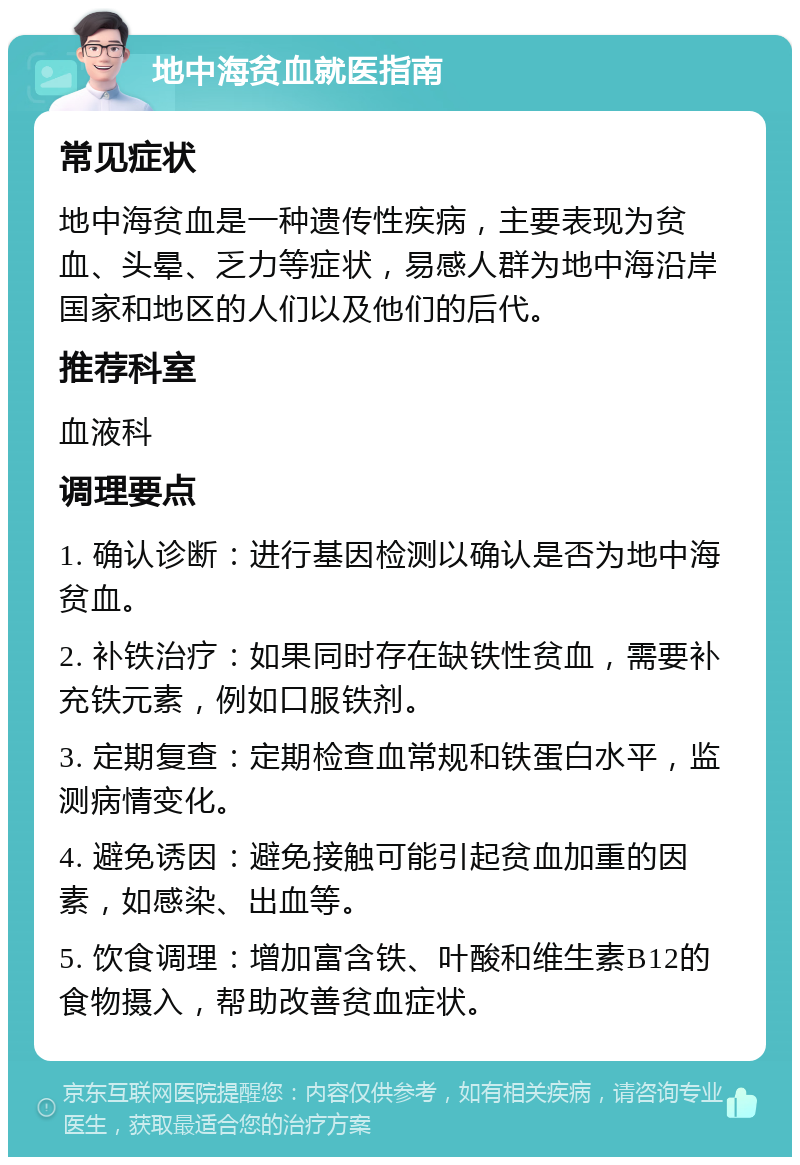 地中海贫血就医指南 常见症状 地中海贫血是一种遗传性疾病，主要表现为贫血、头晕、乏力等症状，易感人群为地中海沿岸国家和地区的人们以及他们的后代。 推荐科室 血液科 调理要点 1. 确认诊断：进行基因检测以确认是否为地中海贫血。 2. 补铁治疗：如果同时存在缺铁性贫血，需要补充铁元素，例如口服铁剂。 3. 定期复查：定期检查血常规和铁蛋白水平，监测病情变化。 4. 避免诱因：避免接触可能引起贫血加重的因素，如感染、出血等。 5. 饮食调理：增加富含铁、叶酸和维生素B12的食物摄入，帮助改善贫血症状。