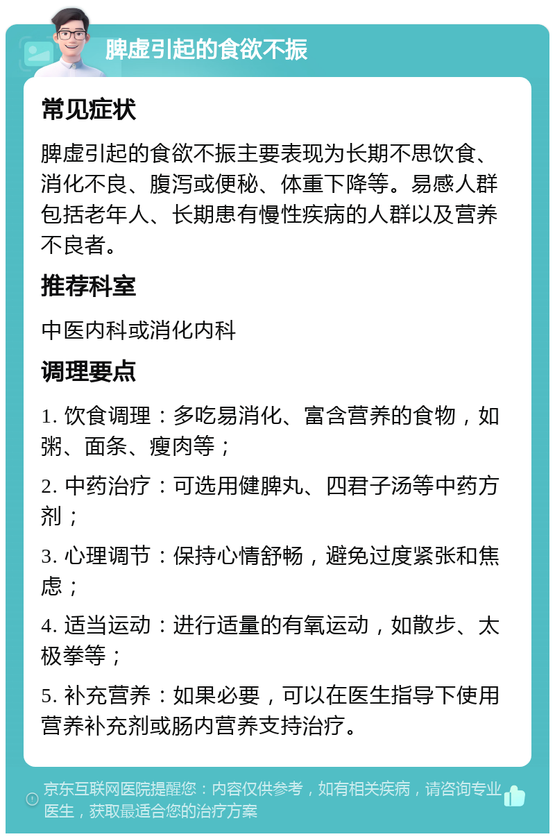 脾虚引起的食欲不振 常见症状 脾虚引起的食欲不振主要表现为长期不思饮食、消化不良、腹泻或便秘、体重下降等。易感人群包括老年人、长期患有慢性疾病的人群以及营养不良者。 推荐科室 中医内科或消化内科 调理要点 1. 饮食调理：多吃易消化、富含营养的食物，如粥、面条、瘦肉等； 2. 中药治疗：可选用健脾丸、四君子汤等中药方剂； 3. 心理调节：保持心情舒畅，避免过度紧张和焦虑； 4. 适当运动：进行适量的有氧运动，如散步、太极拳等； 5. 补充营养：如果必要，可以在医生指导下使用营养补充剂或肠内营养支持治疗。