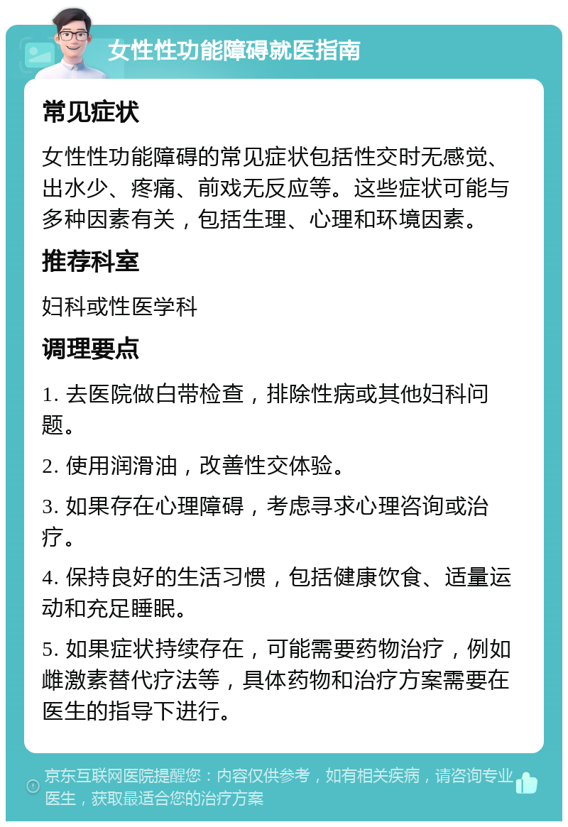 女性性功能障碍就医指南 常见症状 女性性功能障碍的常见症状包括性交时无感觉、出水少、疼痛、前戏无反应等。这些症状可能与多种因素有关，包括生理、心理和环境因素。 推荐科室 妇科或性医学科 调理要点 1. 去医院做白带检查，排除性病或其他妇科问题。 2. 使用润滑油，改善性交体验。 3. 如果存在心理障碍，考虑寻求心理咨询或治疗。 4. 保持良好的生活习惯，包括健康饮食、适量运动和充足睡眠。 5. 如果症状持续存在，可能需要药物治疗，例如雌激素替代疗法等，具体药物和治疗方案需要在医生的指导下进行。