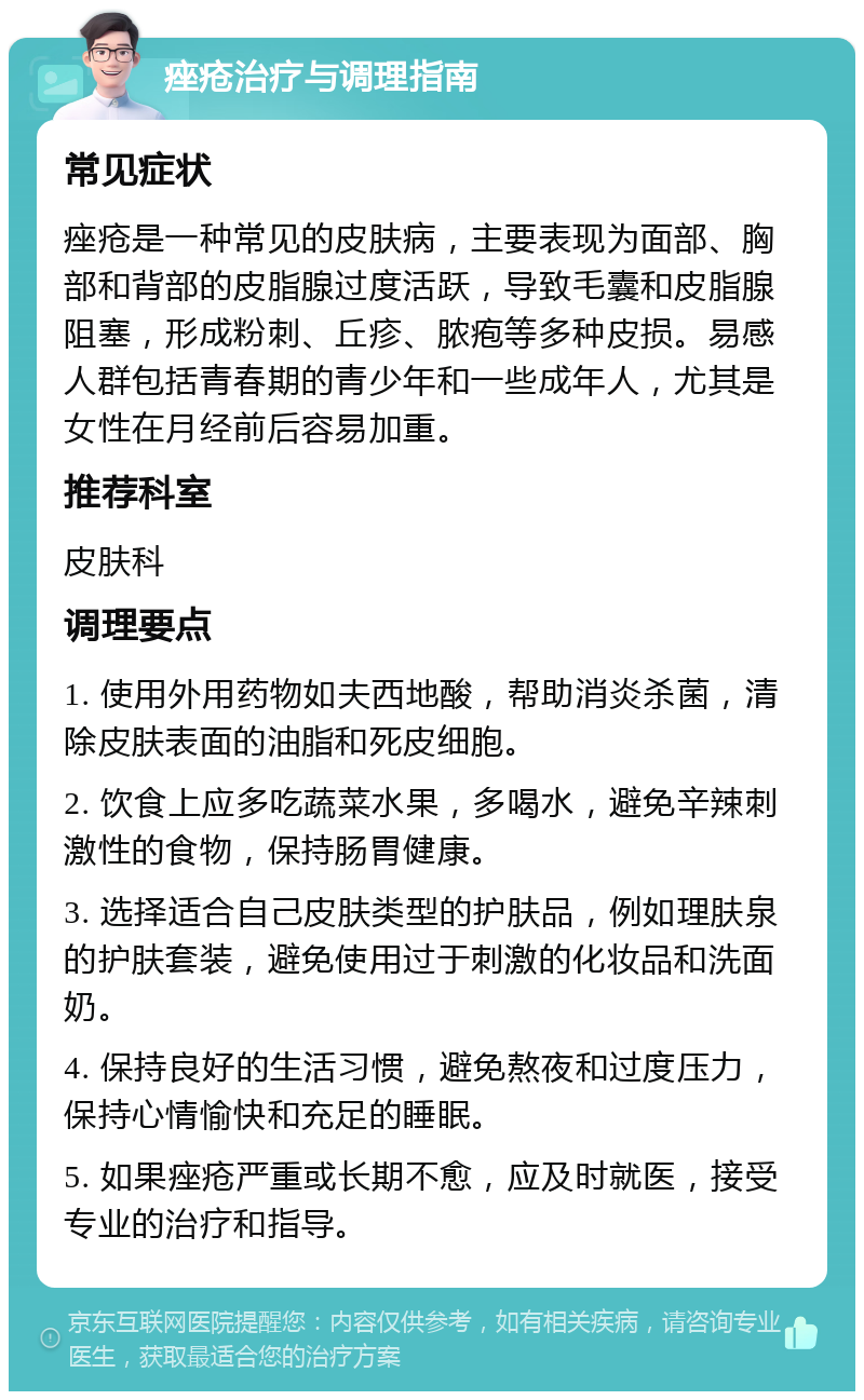 痤疮治疗与调理指南 常见症状 痤疮是一种常见的皮肤病，主要表现为面部、胸部和背部的皮脂腺过度活跃，导致毛囊和皮脂腺阻塞，形成粉刺、丘疹、脓疱等多种皮损。易感人群包括青春期的青少年和一些成年人，尤其是女性在月经前后容易加重。 推荐科室 皮肤科 调理要点 1. 使用外用药物如夫西地酸，帮助消炎杀菌，清除皮肤表面的油脂和死皮细胞。 2. 饮食上应多吃蔬菜水果，多喝水，避免辛辣刺激性的食物，保持肠胃健康。 3. 选择适合自己皮肤类型的护肤品，例如理肤泉的护肤套装，避免使用过于刺激的化妆品和洗面奶。 4. 保持良好的生活习惯，避免熬夜和过度压力，保持心情愉快和充足的睡眠。 5. 如果痤疮严重或长期不愈，应及时就医，接受专业的治疗和指导。