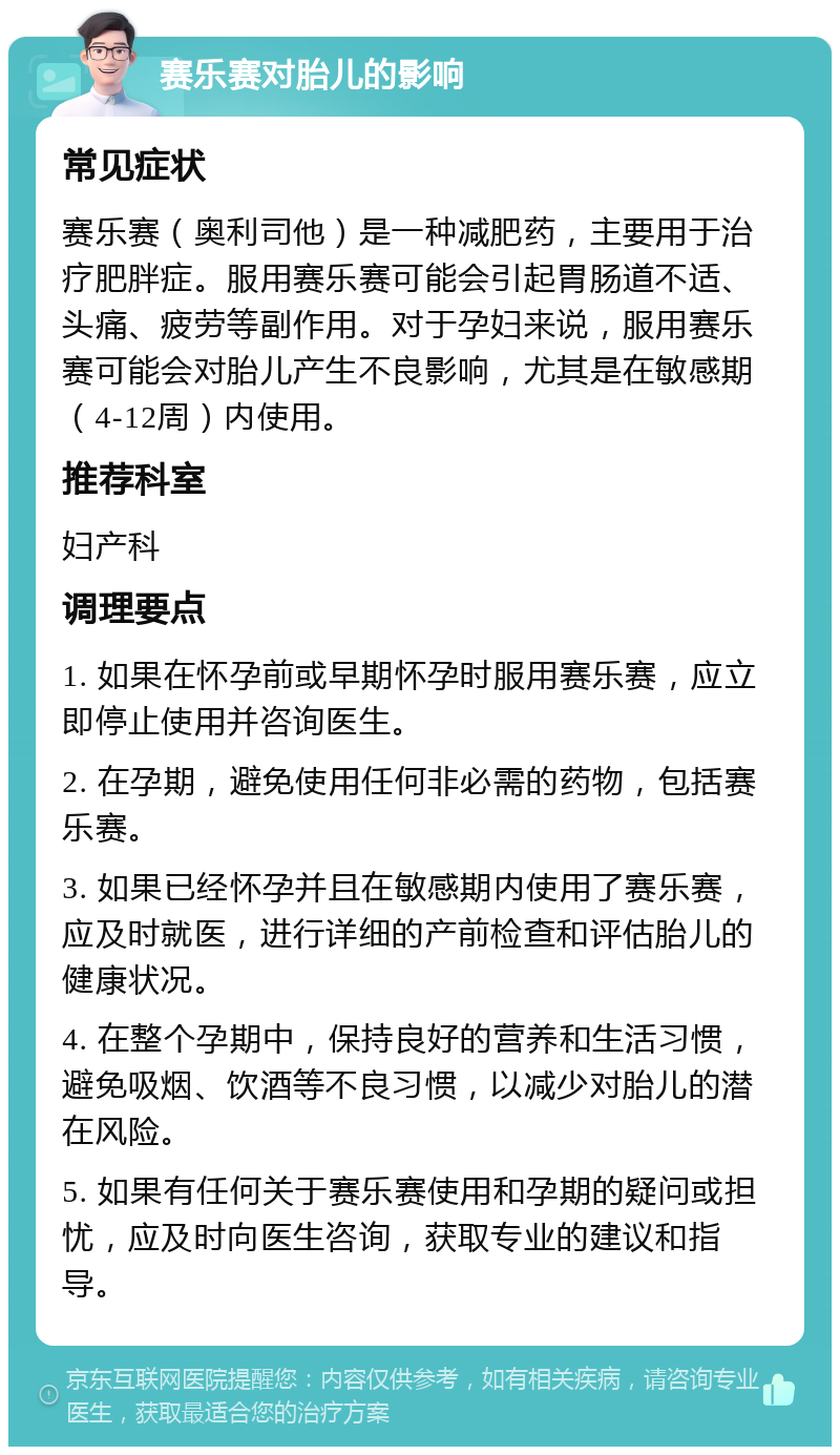 赛乐赛对胎儿的影响 常见症状 赛乐赛（奥利司他）是一种减肥药，主要用于治疗肥胖症。服用赛乐赛可能会引起胃肠道不适、头痛、疲劳等副作用。对于孕妇来说，服用赛乐赛可能会对胎儿产生不良影响，尤其是在敏感期（4-12周）内使用。 推荐科室 妇产科 调理要点 1. 如果在怀孕前或早期怀孕时服用赛乐赛，应立即停止使用并咨询医生。 2. 在孕期，避免使用任何非必需的药物，包括赛乐赛。 3. 如果已经怀孕并且在敏感期内使用了赛乐赛，应及时就医，进行详细的产前检查和评估胎儿的健康状况。 4. 在整个孕期中，保持良好的营养和生活习惯，避免吸烟、饮酒等不良习惯，以减少对胎儿的潜在风险。 5. 如果有任何关于赛乐赛使用和孕期的疑问或担忧，应及时向医生咨询，获取专业的建议和指导。