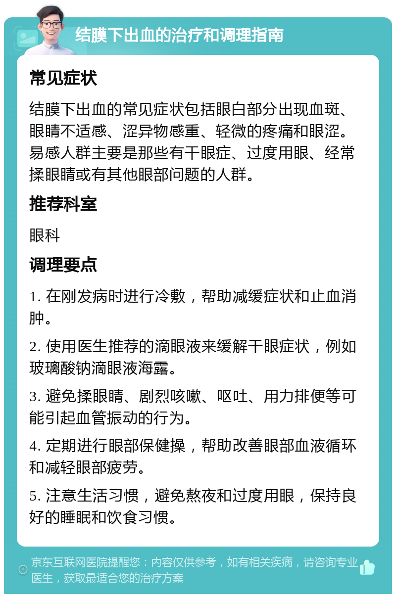 结膜下出血的治疗和调理指南 常见症状 结膜下出血的常见症状包括眼白部分出现血斑、眼睛不适感、涩异物感重、轻微的疼痛和眼涩。易感人群主要是那些有干眼症、过度用眼、经常揉眼睛或有其他眼部问题的人群。 推荐科室 眼科 调理要点 1. 在刚发病时进行冷敷，帮助减缓症状和止血消肿。 2. 使用医生推荐的滴眼液来缓解干眼症状，例如玻璃酸钠滴眼液海露。 3. 避免揉眼睛、剧烈咳嗽、呕吐、用力排便等可能引起血管振动的行为。 4. 定期进行眼部保健操，帮助改善眼部血液循环和减轻眼部疲劳。 5. 注意生活习惯，避免熬夜和过度用眼，保持良好的睡眠和饮食习惯。