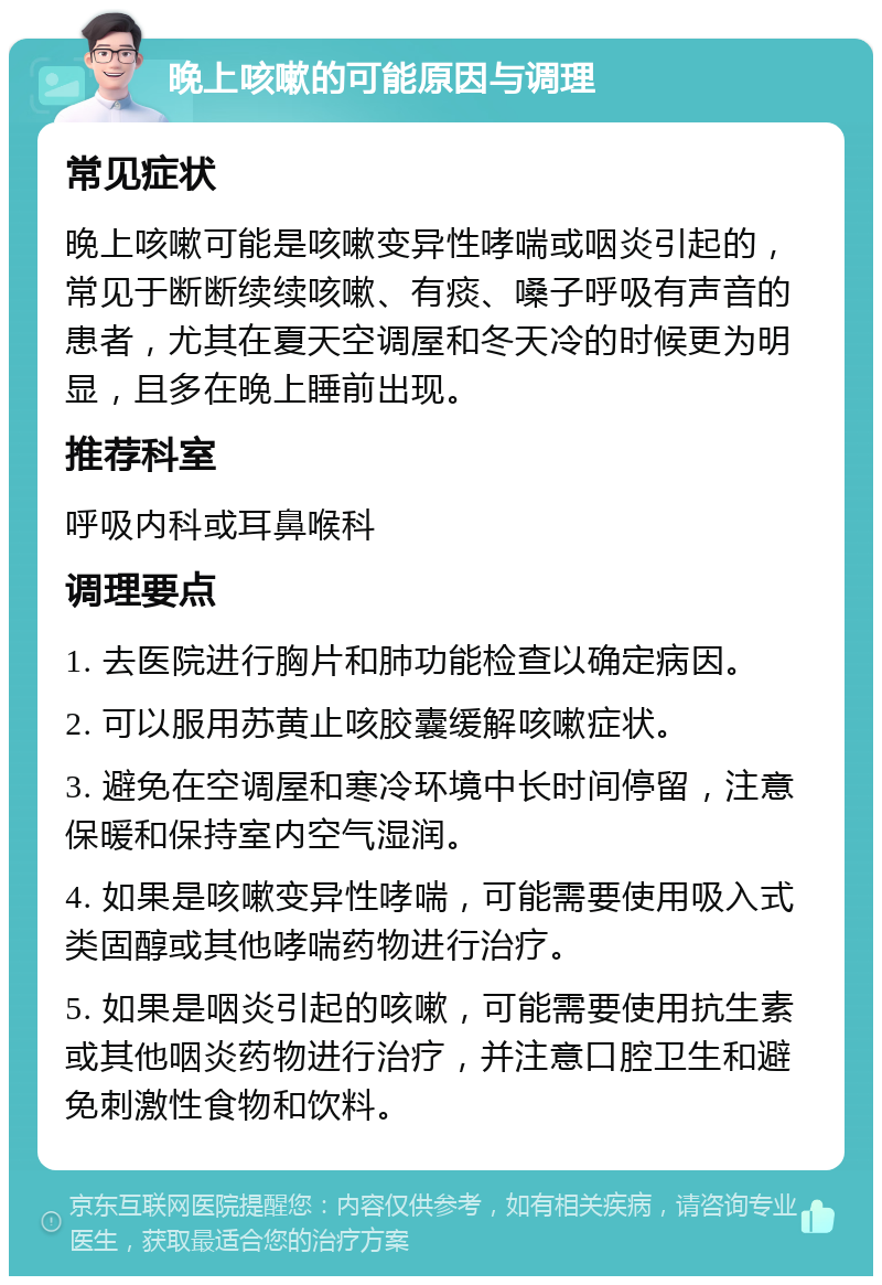 晚上咳嗽的可能原因与调理 常见症状 晚上咳嗽可能是咳嗽变异性哮喘或咽炎引起的，常见于断断续续咳嗽、有痰、嗓子呼吸有声音的患者，尤其在夏天空调屋和冬天冷的时候更为明显，且多在晚上睡前出现。 推荐科室 呼吸内科或耳鼻喉科 调理要点 1. 去医院进行胸片和肺功能检查以确定病因。 2. 可以服用苏黄止咳胶囊缓解咳嗽症状。 3. 避免在空调屋和寒冷环境中长时间停留，注意保暖和保持室内空气湿润。 4. 如果是咳嗽变异性哮喘，可能需要使用吸入式类固醇或其他哮喘药物进行治疗。 5. 如果是咽炎引起的咳嗽，可能需要使用抗生素或其他咽炎药物进行治疗，并注意口腔卫生和避免刺激性食物和饮料。