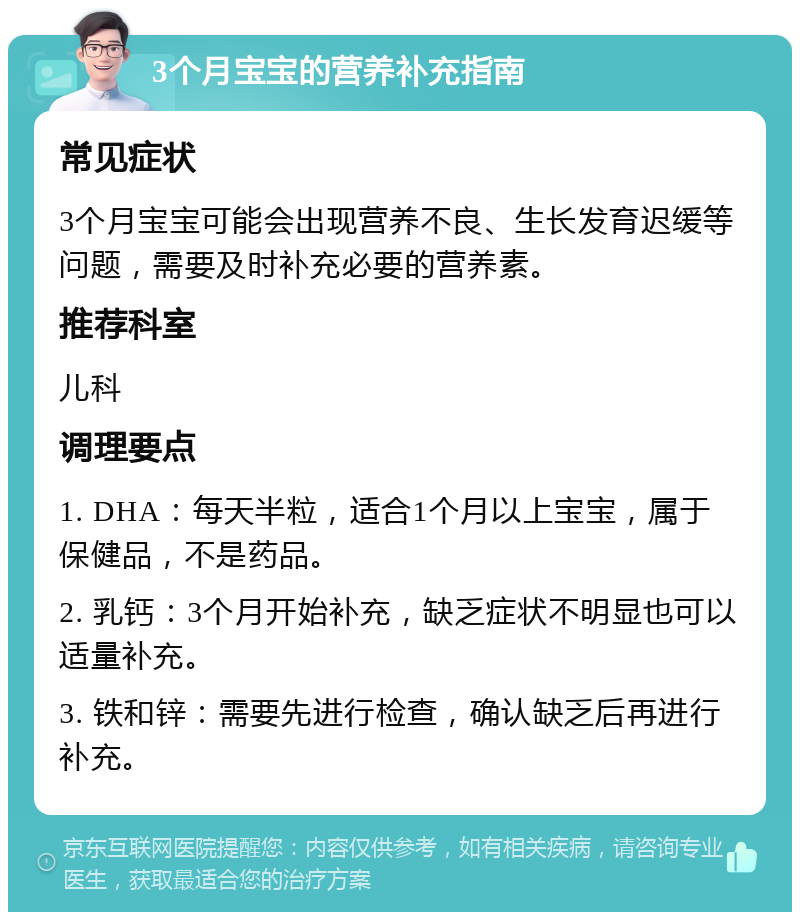 3个月宝宝的营养补充指南 常见症状 3个月宝宝可能会出现营养不良、生长发育迟缓等问题，需要及时补充必要的营养素。 推荐科室 儿科 调理要点 1. DHA：每天半粒，适合1个月以上宝宝，属于保健品，不是药品。 2. 乳钙：3个月开始补充，缺乏症状不明显也可以适量补充。 3. 铁和锌：需要先进行检查，确认缺乏后再进行补充。