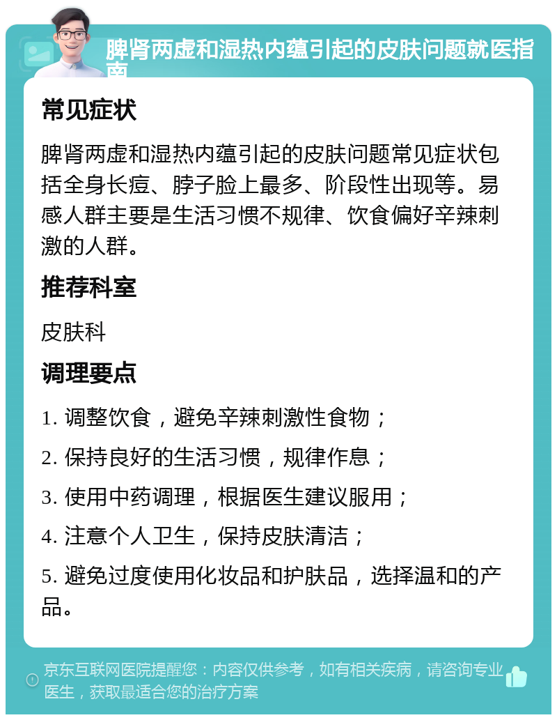 脾肾两虚和湿热内蕴引起的皮肤问题就医指南 常见症状 脾肾两虚和湿热内蕴引起的皮肤问题常见症状包括全身长痘、脖子脸上最多、阶段性出现等。易感人群主要是生活习惯不规律、饮食偏好辛辣刺激的人群。 推荐科室 皮肤科 调理要点 1. 调整饮食，避免辛辣刺激性食物； 2. 保持良好的生活习惯，规律作息； 3. 使用中药调理，根据医生建议服用； 4. 注意个人卫生，保持皮肤清洁； 5. 避免过度使用化妆品和护肤品，选择温和的产品。