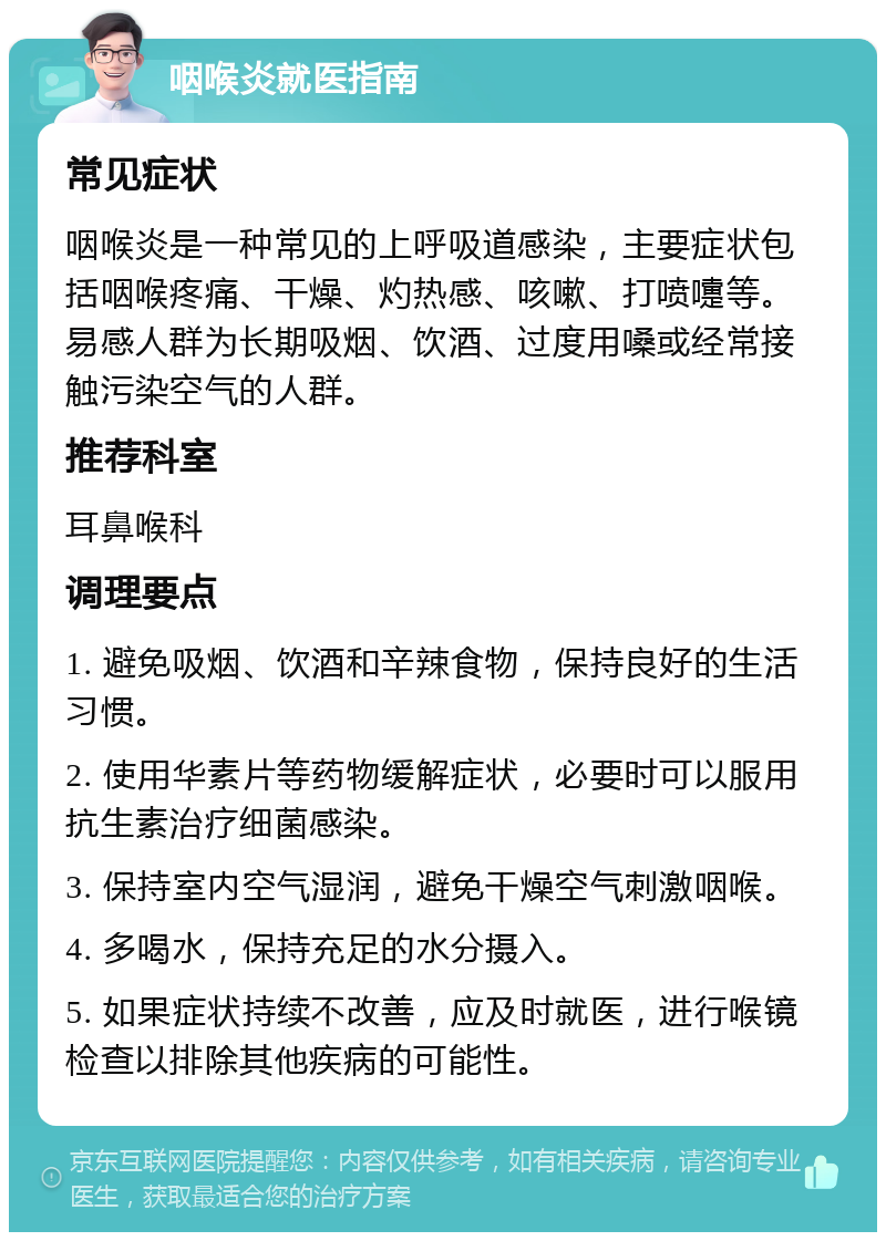 咽喉炎就医指南 常见症状 咽喉炎是一种常见的上呼吸道感染，主要症状包括咽喉疼痛、干燥、灼热感、咳嗽、打喷嚏等。易感人群为长期吸烟、饮酒、过度用嗓或经常接触污染空气的人群。 推荐科室 耳鼻喉科 调理要点 1. 避免吸烟、饮酒和辛辣食物，保持良好的生活习惯。 2. 使用华素片等药物缓解症状，必要时可以服用抗生素治疗细菌感染。 3. 保持室内空气湿润，避免干燥空气刺激咽喉。 4. 多喝水，保持充足的水分摄入。 5. 如果症状持续不改善，应及时就医，进行喉镜检查以排除其他疾病的可能性。