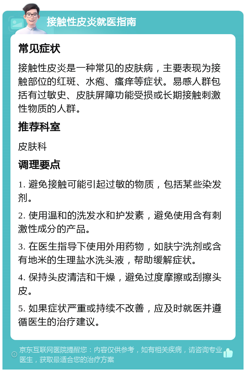 接触性皮炎就医指南 常见症状 接触性皮炎是一种常见的皮肤病，主要表现为接触部位的红斑、水疱、瘙痒等症状。易感人群包括有过敏史、皮肤屏障功能受损或长期接触刺激性物质的人群。 推荐科室 皮肤科 调理要点 1. 避免接触可能引起过敏的物质，包括某些染发剂。 2. 使用温和的洗发水和护发素，避免使用含有刺激性成分的产品。 3. 在医生指导下使用外用药物，如肤宁洗剂或含有地米的生理盐水洗头液，帮助缓解症状。 4. 保持头皮清洁和干燥，避免过度摩擦或刮擦头皮。 5. 如果症状严重或持续不改善，应及时就医并遵循医生的治疗建议。