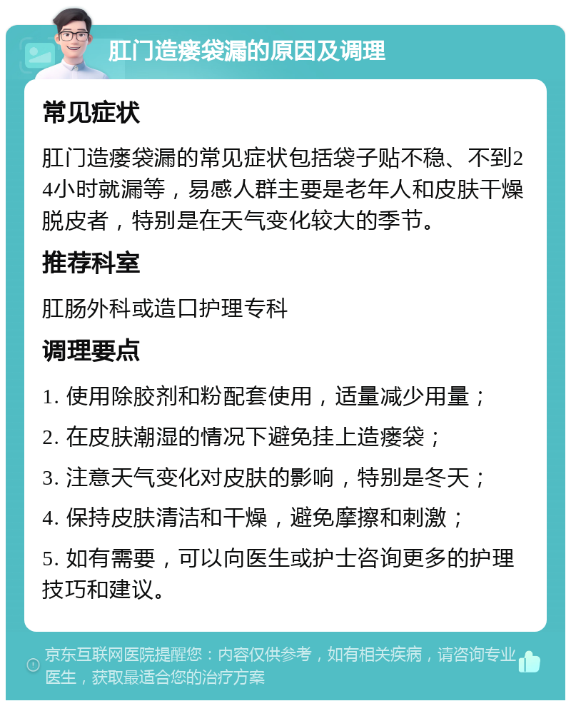 肛门造瘘袋漏的原因及调理 常见症状 肛门造瘘袋漏的常见症状包括袋子贴不稳、不到24小时就漏等，易感人群主要是老年人和皮肤干燥脱皮者，特别是在天气变化较大的季节。 推荐科室 肛肠外科或造口护理专科 调理要点 1. 使用除胶剂和粉配套使用，适量减少用量； 2. 在皮肤潮湿的情况下避免挂上造瘘袋； 3. 注意天气变化对皮肤的影响，特别是冬天； 4. 保持皮肤清洁和干燥，避免摩擦和刺激； 5. 如有需要，可以向医生或护士咨询更多的护理技巧和建议。