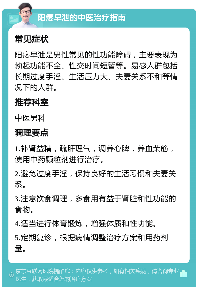 阳痿早泄的中医治疗指南 常见症状 阳痿早泄是男性常见的性功能障碍，主要表现为勃起功能不全、性交时间短暂等。易感人群包括长期过度手淫、生活压力大、夫妻关系不和等情况下的人群。 推荐科室 中医男科 调理要点 1.补肾益精，疏肝理气，调养心脾，养血荣筋，使用中药颗粒剂进行治疗。 2.避免过度手淫，保持良好的生活习惯和夫妻关系。 3.注意饮食调理，多食用有益于肾脏和性功能的食物。 4.适当进行体育锻炼，增强体质和性功能。 5.定期复诊，根据病情调整治疗方案和用药剂量。