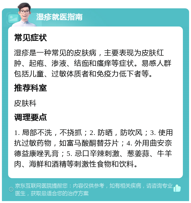 湿疹就医指南 常见症状 湿疹是一种常见的皮肤病，主要表现为皮肤红肿、起疱、渗液、结痂和瘙痒等症状。易感人群包括儿童、过敏体质者和免疫力低下者等。 推荐科室 皮肤科 调理要点 1. 局部不洗，不挠抓；2. 防晒，防吹风；3. 使用抗过敏药物，如富马酸酮替芬片；4. 外用曲安奈德益康唑乳膏；5. 忌口辛辣刺激、葱姜蒜、牛羊肉、海鲜和酒精等刺激性食物和饮料。