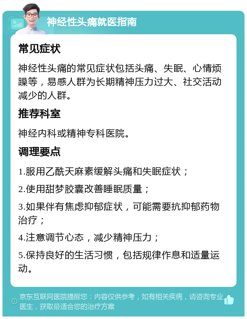 神经性头痛就医指南 常见症状 神经性头痛的常见症状包括头痛、失眠、心情烦躁等，易感人群为长期精神压力过大、社交活动减少的人群。 推荐科室 神经内科或精神专科医院。 调理要点 1.服用乙酰天麻素缓解头痛和失眠症状； 2.使用甜梦胶囊改善睡眠质量； 3.如果伴有焦虑抑郁症状，可能需要抗抑郁药物治疗； 4.注意调节心态，减少精神压力； 5.保持良好的生活习惯，包括规律作息和适量运动。