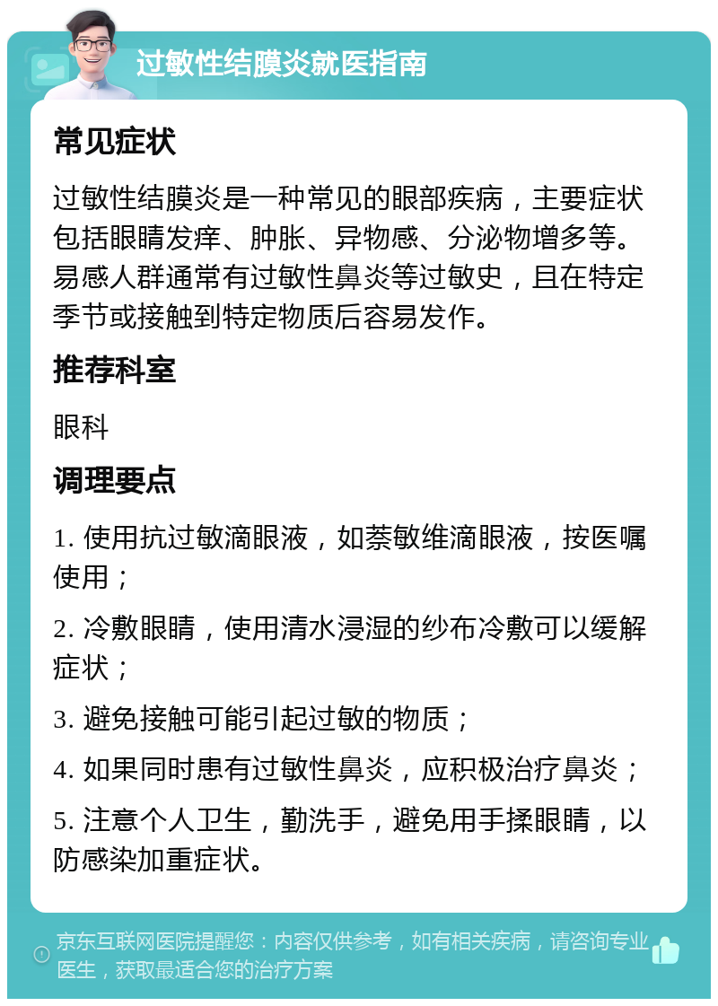 过敏性结膜炎就医指南 常见症状 过敏性结膜炎是一种常见的眼部疾病，主要症状包括眼睛发痒、肿胀、异物感、分泌物增多等。易感人群通常有过敏性鼻炎等过敏史，且在特定季节或接触到特定物质后容易发作。 推荐科室 眼科 调理要点 1. 使用抗过敏滴眼液，如萘敏维滴眼液，按医嘱使用； 2. 冷敷眼睛，使用清水浸湿的纱布冷敷可以缓解症状； 3. 避免接触可能引起过敏的物质； 4. 如果同时患有过敏性鼻炎，应积极治疗鼻炎； 5. 注意个人卫生，勤洗手，避免用手揉眼睛，以防感染加重症状。